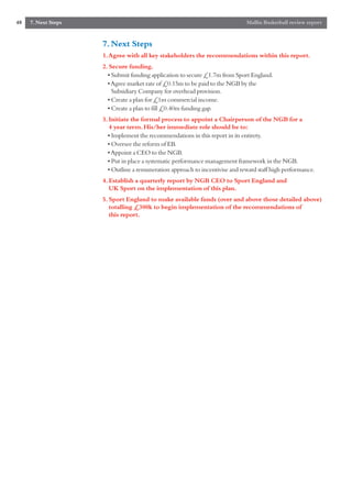 48   7. Next Steps                                                            Mallin Basketball review report


                     7. Next Steps
                     1.Agree with all key stakeholders the recommendations within this report.
                     2. Secure funding.
                       • Submit funding application to secure £1.7m from Sport England.
                       • Agree market rate of £0.15m to be paid to the NGB by the
                         Subsidiary Company for overhead provision.
                       • Create a plan for £1m commercial income.
                       • Create a plan to fill £0.40m funding gap.
                     3. Initiate the formal process to appoint a Chairperson of the NGB for a
                        4 year term. His/her immediate role should be to:
                       • Implement the recommendations in this report in its entirety.
                       • Oversee the reform of EB.
                       • Appoint a CEO to the NGB.
                       • Put in place a systematic performance management framework in the NGB.
                       • Outline a remuneration approach to incentivise and reward staff high performance.
                     4. Establish a quarterly report by NGB CEO to Sport England and
                        UK Sport on the implementation of this plan.
                     5. Sport England to make available funds (over and above those detailed above)
                        totalling £300k to begin implementation of the recommendations of
                        this report.
 