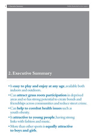 8   2. Executive Summary                      Mallin Basketball review report




    2. Executive Summary

    • Is easy to play and enjoy at any age,available both
      indoors and outdoors.
    • Can attract grass roots participation in deprived
      areas and so has strong potential to create bonds and
      friendships across communities and reduce street crime.
    • Can help to combat health issues such as
      youth obesity.
    • Is attractive to young people,having strong
      links with fashion and music.
    • More than other sports is equally attractive
      to boys and girls.
 