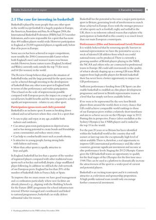 Mallin Basketball review report                                                                        2. Executive Summary       9


2.1 The case for investing in basketball                            Basketball has the potential to become a major participation
                                                                    sport in Britain,generating levels of involvement to match
Basketball is played by more people than any other sport            those achieved in Europe.Even with the stronger presence
in the world except football.It is hugely popular in Europe,        of other sports such as football,rugby and netball in the
the Americas,Australasia and Asia.As of August 2006,the             UK,there is no inherent cultural reason that explains why
International Basketball Federation (FIBA) had 213 member           participation in basketball in this country is so much lower
federations,and is now responsible for a sport that has more        than our main European counterparts.
than 400 million players world-wide.However participation
in England,at 25,000 registered players,is significantly below      Performance (Elite and International Level) Potential
that of its peers in Europe.                                        It is widely believed that by removing specific barriers to
                                                                    national representation we have the potential to access a
Some success has been achieved in major competitions,               stock of talented GB athletes from which successful
most notably the 2006 Commonwealth Games where                      national teams can be produced.There is currently a
both England’s men’s and women’s teams won bronze                   growing number of British players playing in the NBA,
medals.However,home nation teams (England,Scotland                  the NCAA and others who are contracted to professional
and Wales) currently rank outside the top 75 (for men)              teams in Europe.All could add enormously to the quality
and 64 (for women) in the world .                                   of what is already shaping up as a strong GB team.With
The Review Group believes that,given the situation of               support from high profile players for British basketball
basketball today and the large potential for the sport,more         there has never been a better opportunity to impact on
can be achieved through investing in the development                GB performance.
of basketball than any other team sport in England both             Sufficient performance funding from UK Sport can also
in terms of elite performance and wider participation.              enable basketball to establish an elite player development
This is based on the scale of improvements possible                 programme and invest in British representative teams at
compared with European peers,the impact on a range of               a level that has simply not been available before.
social factors,health benefits and the time required to achieve
significant improvement - relative to any other sport.              If we were to be represented by the very best British
                                                                    players from around the world,there is every chance that
Participation (grass roots and club) potential                      GB could achieve comparable world rankings to those
Basketball is an inclusive sport.It assists in breaking down        of our European peers within a relatively short timeframe
cultural and social barriers where they exist.It is a sport that:   and aim to achieve success on the Olympic stage in 2012.
• Is easy to play and enjoy at any age,available both               Putting this in perspective,France (silver medallists at the
  indoors and outdoors.                                             Sydney Olympics) has 4 NBA players and is ranked in
• Can attract grass roots participation in deprived areas           the top 10 in the world.
  and so has strong potential to create bonds and friendships       For the past 20 years or so Britain has been identified
  across communities and reduce street crime.                       within the basketball world as the country that will
• Can help to combat health issues such as youth obesity.           sooner or later tap into the exceptionally high level of
• Is attractive to young people,having strong links                 talent available.There is,therefore,a real opportunity to
  with fashion and music.                                           improve GB’s international performance and,like other
• More than other sports is equally attractive to                   countries,generate significant investment and income at
  boys and girls.                                                   elite performance levels.Staging the 2012 Olympic Games
                                                                    gives the GB basketball teams an opportunity to qualify
In England,basketball has less than a quarter of the number
                                                                    for the final stages of the Olympics for the first time since
of registered players compared with other traditional team
                                                                    1948.This can be used as a platform to dramatically increase
sports such as hockey and netball,despite a large unaffiliated
                                                                    the attractiveness of the sport to a wider pool of current
player following.In addition we still lack the club network
                                                                    and potential players.
of our European peers.England has less than 20% of the
number of basketball clubs in France,Italy or Spain.                Basketball is an exciting team sport and it is extremely
                                                                    attractive as a television and sponsorship proposition.
To improve this we must ensure we have good management
                                                                    A high profile national team would only encourage
and co-ordination particularly where new facilities are
                                                                    further commercial investment.
already planned,e.g.,aligning with the Building Schools
for the Future (BSF) programme for school infrastructure
renewal.If better managed and coordinated and linked
to national programmes,basketball can really deliver
substantial value for money.



4 Rankings published on the FIBA website December 2006
 