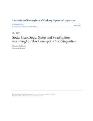 University of Pennsylvania Working Papers in Linguistics
Volume 13 2007
                                                                                           Article 12
Issue 2 Selected Papers from NWAV 35


10-1-2007

Social Class, Social Status and Stratification:
Revisiting Familiar Concepts in Sociolinguistics
Christine Mallinson
University of Maryland




This paper is posted at ScholarlyCommons. http://repository.upenn.edu/pwpl/vol13/iss2/12
For more information, please contact repository@pobox.upenn.edu.
 