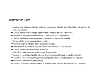 OBJETIVOS DE LA MEDIA


   Analizo una situación (social, cultural, económica, laboral) para identificar alternativas de
    acción o solución.
   Evalúo los factores de riesgo, oportunidad e impacto de cada alternativa.
   Sustento y argumento la elección de la alternativa más conveniente.
   Defino un plan de acción para poner en marcha la alternativa elegida.
   Desarrollo las acciones previstas en el plan.
   Evalúo la implementación de las acciones definidas.
   Reoriento las acciones en caso de que el resultado no sea satisfactorio.
   Evalúo los resultados finales de la decisión.
   Identifico los elementos y acciones que debo mejorar.
   Analizo el contexto del problema para determinar variables que se pueden cambiar.
   Identifico ideas innovadoras para resolver problemas de variados contextos (sociales,
   Culturales, económicos, entre otros).
   Pongo a prueba las ideas innovadoras mediante mecanismos de observación y contraste.
 