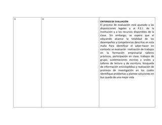 CRITERIOS DE EVALUACIÓN
El proceso de evaluación está ajustado a las
disposiciones legales y al P.E.I. de la
Institución y a los recursos disponibles de la
clase. Sin embargo, se espera que el
educando alcance la totalidad de los
desempeños y competencias descritas en esta
malla Para identificar el saber-hacer en
contexto se evaluarán realización de trabajos
en la formación empresarial talleres
prácticos, participación en clase, trabajos de
grupo, sustentaciones escritas y orales y
talleres de lectura y de escritura; búsqueda
de información enciclopédica y realización de
procesos de investigación en los cuales
identifique problemas y plantee soluciones en
bus queda de una mejor vida
 