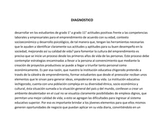 DIAGNOSTICO


desarrollar en los estudiantes de grado 1° a grado 11° actitudes positivas frente a las competencias
laborales y empresariales para el emprendimiento de acuerdo con su edad, contexto
socioeconómico y desarrollo psicológico, de tal manera que, tengan las herramientas necesarias
que le ayuden a identificar claramente sus actitudes y aptitudes para su buen desempeño en la
sociedad, mejorando así su calidad de vida? para fomentar la cultura del emprendimiento es
preciso que se inicie un proceso desde los primeros años de vida de las personas. Este proceso debe
contemplar estrategias encaminadas a llevar a la persona al convencimiento que mediante la
creación de proyectos productivos se puede a llegar a triunfar tanto personal como
económicamente. Es por esa razón, que nuestro la institución educativa chigorodo pretende a
través de la cátedra de emprendimiento, formar estudiantes que desde el preescolar reciban unos
elementos que le sirvan para generar ideas, empoderarse de su vida. La institución educativa
iechigorodo, cuenta con una población compleja en su diversidad étnica, socio-económica y
cultural, ésta situación sumada a la situación general del país y del mundo, conllevan a crear un
ambiente desalentador en el cual no se visualiza claramente posibilidades de empleos dignos, que
permitan una mejor calidad de vida; a esto se agregan las dificultades para ingresar al sistema
educativo superior. Por eso es importante brindar a los jóvenes elementos para que ellos mismos
generen oportunidades de negocio que puedan aplicar en su vida diaria, convirtiéndolo en un
 