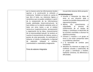 por la manera como las informaciones locales        me permiten alcanzar dicho proyecto
aportan a la construcción la cohesión y
coherencia. También se tendrá en cuenta lo INTERPERSONALES
que dice el texto, sus relaciones lógicas y        Escucho e interpreto las ideas de
semánticas que se pueden establecer a partir        otros en una situación dada y
de la comprensión de las informaciones              sustento los posibles desacuerdos con
locales planteadas (macro-estructuras). Se          argumentos propios.
hará énfasis en la relación existente entre el     Aporto      mis     conocimientos     y
texto con otros textos y por el ámbito              capacidades       al    proceso      de
sociocultural (superestructuras, jerarquización     conformación de un equipo de
y organización de las ideas, reconocimiento         trabajo y contribuyo al desarrollo de
de la intencionalidad textual). Se tendrán en       las acciones orientadas a alcanzar los
cuenta el reconocimiento de valores, juicios y      objetivos previstos.
puntos de vista personales. Se estimulará el       Convoco y movilizo a un grupo en
esfuerzo, el interés, la dedicación, la libertad    torno a una visión compartida sobre
de     expresión     coloquial    y    artística,   sus problemas colectivos
incentivando la creatividad y imaginación.         y la necesidad de cambiar para
                                                    resolverlos.
                                                   Identifico los intereses en juego y los
Feria de saberes integrados                         conflictos actuales o potenciales de
                                                    un grupo y contribuyo a resolver,
                                                    mediante consenso, las diferencias y
                                                    dificultades.
 