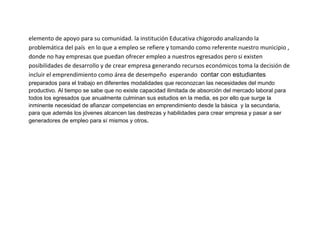 elemento de apoyo para su comunidad. la institución Educativa chigorodo analizando la
problemática del país en lo que a empleo se refiere y tomando como referente nuestro municipio ,
donde no hay empresas que puedan ofrecer empleo a nuestros egresados pero si existen
posibilidades de desarrollo y de crear empresa generando recursos económicos toma la decisión de
incluir el emprendimiento como área de desempeño esperando contar con estudiantes
preparados para el trabajo en diferentes modalidades que reconozcan las necesidades del mundo
productivo. Al tiempo se sabe que no existe capacidad ilimitada de absorción del mercado laboral para
todos los egresados que anualmente culminan sus estudios en la media, es por ello que surge la
inminente necesidad de afianzar competencias en emprendimiento desde la básica y la secundaria,
para que además los jóvenes alcancen las destrezas y habilidades para crear empresa y pasar a ser
generadores de empleo para sí mismos y otros.
 
