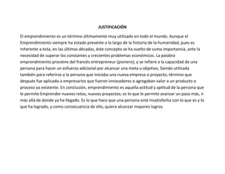 JUSTIFICACIÓN

El emprendimiento es un término últimamente muy utilizado en todo el mundo. Aunque el
Emprendimiento siempre ha estado presente a lo largo de la historia de la humanidad, pues es
Inherente a ésta, en las últimas décadas, éste concepto se ha vuelto de suma importancia, ante la
necesidad de superar los constantes y crecientes problemas económicos. La palabra
emprendimiento proviene del francés entrepreneur (pionero), y se refiere a la capacidad de una
persona para hacer un esfuerzo adicional por alcanzar una meta u objetivo, Siendo utilizada
también para referirse a la persona que iniciaba una nueva empresa o proyecto, término que
después fue aplicado a empresarios que fueron innovadores o agregaban valor a un producto o
proceso ya existente. En conclusión, emprendimiento es aquella actitud y aptitud de la persona que
le permite Emprender nuevos retos, nuevos proyectos; es lo que le permite avanzar un paso más, ir
más allá de donde ya ha llegado. Es lo que hace que una persona esté insatisfecha con lo que es y lo
que ha logrado, y como consecuencia de ello, quiera alcanzar mayores logros.
 