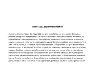 IMPORTANCIA DEL EMPRENDIMIENTO.


el emprendimiento hoy en día, ha ganado una gran importancia por la necesidad de muchas
personas de lograr su independencia y estabilidad económica. Los altos niveles de desempleo, la
baja calidad de los empleos existentes, han creado en las personas, la necesidad de generar sus
propios recursos, de iniciar sus propios negocios, y pasar de ser empleados a ser empleadores. Todo
esto, sólo es posible, si se tiene un espíritu emprendedor. Se requiere de una gran determinación
para renunciar a la “estabilidad” económica que ofrece un empleo y aventurarse como empresario,
mas aun sí se tiene en cuenta que el empresario no siempre gana como si lo hace el asalariado, que
mensualmente tiene asegurado un ingreso mínimo que le permite sobrevivir. En muchos países
(casi todos los países latinoamericanos), para muchos profesionales, la única opción de obtener un
ingreso decente, es mediante el desarrollo de un proyecto propio. Los niveles de desempleo, en
gran parte de nuestras economías, rondan por el 20%, por lo que resulta de suma urgencia buscar
 