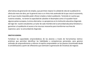 alternativas de generación de empleo, que permitan mejorar la calidad de vida de la población la
oferta de mano de obra, por lo general crece a un ritmo más acelerado de lo que crece la economía,
por lo que resulta imposible poder ofrecer empleo a toda la población. Teniendo en cuenta que
nuestros estados, no tienen la capacidad de subsidiar el desempleo como sí lo pueden hacer
algunos países europeos, la única alternativa es apropiarnos en la institución educativa chigorodo
del vigor de nuestro estudiantes y el pilar de cada miembro de la comunidad educativa fortalecer y
garantizar a la población el acceso a los recursos necesarios para transformar esa línea de
esperanza para la comunidad de chigorodo.


OBJETIVO GENERAL

Fortalecer las capacidades emprendedoras de los jóvenes a través de herramientas teórico-
prácticas que permitan identificar las habilidades y competencias personales, para generar
actitudes de emprendimiento y reforzar el espíritu emprendedor en los jóvenes (incentivado desde
la sensibilización) a partir de reflexiones que estimulen la generación de iniciativas de negocio.
 