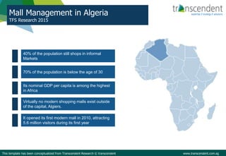 Mall Management in Algeria
TFS Research 2015
This template has been conceptualized from Transcendent Research © transcendent www.transcendent.com.sg
40% of the population still shops in informal
Markets
70% of the population is below the age of 30
Its nominal GDP per capita is among the highest
in Africa
Virtually no modern shopping malls exist outside
of the capital, Algiers.
It opened its first modern mall in 2010, attracting
5.6 million visitors during its first year
 