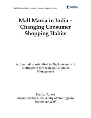 Mall Mania in India – Changing Consumer Shopping Habits




      Mall Mania in India –
      Changing Consumer
       Shopping Habits




  A dissertation submitted to The University of
      Nottingham for the degree of Ma in
                  Management




                 Kanika Taneja
    Business School, University of Nottingham
                September, 2007
 