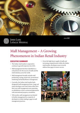 June 2007




Mall Management – A Growing
Phenomenon in Indian Retail Industry
ExEcutivE Summary                                    • Given the high future supply of malls and
• The Indian retail market is expected to              increasing competitiveness within the Indian
  continue its growth trajectory into 2010.            retail market, developers must correctly
                                                       address these gaps to ensure success.
• Mall management has been identified as a
  critical factor for the success of malls and the
  retail industry across the world.
• Mall management broadly includes mall
  positioning, zoning, tenant mix, promotions/
  marketing and facility/finance management.
• Currently, the Indian retail market lacks
  designated mall management firms. Large real
  estate developers and retail chains either have
  their own mall management arms operating
  as subsidiaries or have contractual agreements
  with international property consultants.
• Till recently, mall management was limited
  to facility management by a majority of
  developers in India, leading to gaps in mall
  management practices.
 