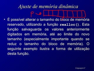 Ajuste de memória dinâmica É possível alterar o tamanho do bloco de memória reservado, utilizando a função  realloc() . Esta função salvaguarda os valores anteriormente digitados em memória, até ao limite do novo tamanho (especialmente importante quando se reduz o tamanho do bloco de memória). O seguinte exemplo ilustra a forma de utilização desta função. 