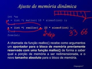 Ajuste de memória dinâmica int *a;  a = (int *) malloc( 10 * sizeof(int) );  (...)  a = (int *) realloc( a, 23 * sizeof(int) );   (...)  free(a); A chamada da função realloc() recebe como argumentos um  apontador para o bloco de memória previamente reservado com uma função malloc()  de forma a saber qual a porção de memória a ser redimensionada, e o novo  tamanho absoluto  para o bloco de memória. 
