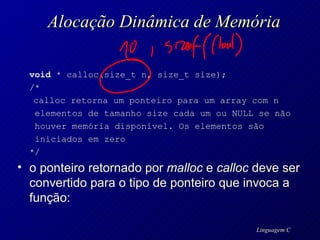 Alocação Dinâmica de Memória void  * calloc(size_t n, size_t size); /* calloc retorna um ponteiro para um array com n    elementos de tamanho size cada um ou NULL se não      houver memória disponível. Os elementos são    iniciados em zero  */  o ponteiro retornado por  malloc  e  calloc  deve ser convertido para o tipo de ponteiro que invoca a função: 