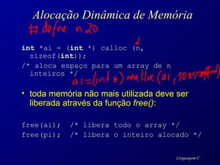 Alocação Dinâmica de Memória int  *ai = ( int  *) calloc (n, sizeof( int )); /* aloca espaço para um array de n inteiros */ toda memória não mais utilizada deve ser liberada através da função  free() : free(ai);  /* libera todo o array */ free(pi);  /* libera o inteiro alocado  */ 