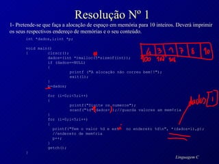 Resolução Nº 1 1- Pretende-se que faça a alocação de espaço em memória para 10 inteiros. Deverá imprimir os seus respectivos endereço de memórias e o seu conteúdo. int *dados,i;int *p; void main() { clrscr(); dados=(int *)malloc(5*sizeof(int)); if (dados==NULL) { printf ("A alocação não correu bem!!"); exit(1); } p=dados; for (i=0;i<5;i++) { printf("Digite os numeros"); scanf("%d",dados+i);//guarda valores am mem¢ria } for (i=0;i<5;i++) {   printf("Tem o valor %d e est   no endere‡o %d\n", *(dados+i),p);   //endere‡o de mem¢ria   p++; } getch(); } 