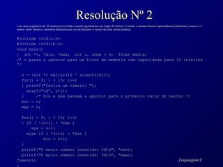 Resolução Nº 2 Leia uma sequência de 10 números to teclado usando apontadores em lugar de índices. Usando a mesma técnica (apontadores) determine o maior e o menor valor. Reserve memória dinâmica em vez de declarar o vector de uma forma estática. #include <stdio.h> #include <stdlib.h> void main() {  int *v, *min, *max;  int i, soma = 0;  float media;  /* v passa a apontar para um bloco de memória com capacidade para 10 inteiros */ v = (int *) malloc(10 * sizeof(int)); for(i = 0; i < 10; i++) { printf("Insira um número: "); scanf("%d", v+i); }  /* min e max passam a apontar para o primeiro valor do vector */ min = v;  max = v;  for(i = 0; i < 10; i++) { if ( *(v+i) > *max ) max = v+i; else if ( *(v+i) < *min ) min = v+i; } printf("O menor número inserido: %d\n", *min);  printf("O maior número inserido: %d\n", *max); free(v); } 