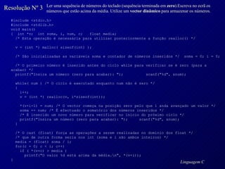 Resolução Nº 3 Ler uma sequência de números do teclado (sequência terminada em  zero ).Escreva no ecrã os números que estão acima da média. Utilize um  vector dinâmico  para armazenar os números. #include <stdio.h> #include <stdlib.h> void main() {  int *v;  int soma, i, num, c;  float media; /* Esta operação é necessária para utilizar posteriormente a função realloc() */ v = (int *) malloc( sizeof(int) ); /* São inicializadas as variáveis soma e contador de números inseridos */  soma = 0; i = 0; /* O primeiro número é inserido antes do ciclo while para verificar se é zero (para a acabar) */ printf("Insira um número (zero para acabar): ");  scanf("%d", &num); while( num ) /* O ciclo é executado enquanto num não é zero */ { i++;  v = (int *) realloc(v, i*sizeof(int)); *(v+i-1) = num; /* O vector começa na posição zero pelo que i anda avançado um valor */ soma += num; /* É efectuado o somatório dos números inseridos */ /* É inserido um novo número para verificar no início do próximo ciclo */ printf("Insira um número (zero para acabar): ");  scanf("%d", &num); } /* O cast (float) força as operações a serem realizadas no domínio dos float */ /* que de outra forma seria nos int (soma e i são ambos inteiros) */ media = (float) soma / i; for(c = 0; c < i; c++) if ( *(v+c) > media ) printf("O valor %d está acima da média.\n", *(v+i)); } 