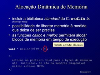 Alocação Dinâmica de Memória incluir a biblioteca  standard  do C:  stdlib.h   (malloc() e free()) possibilidade de libertar memória à medida que deixa de ser precisa as funções  calloc  e  malloc  permitem alocar blocos de memória em tempo de execução void  * malloc(  ); /*  retorna um ponteiro void para n bytes de memória não  iniciados. Se não há memória disponível malloc retorna NULL */ número de bytes alocados size_t n 