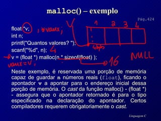 malloc () – exemplo float *v;  int n;  printf("Quantos valores? ");  scanf("%d", n);  v = (float *) malloc(n * sizeof(float) ); Neste exemplo, é reservada uma porção de memória capaz de guardar  n  números reais ( float ), ficando o apontador  v  a apontar para o endereço inicial dessa porção de memória. O  cast  da função malloc() - (float *) - assegura que o apontador retornado é para o tipo especificado na declaração do apontador. Certos compiladores requerem obrigatoriamente o  cast . Pág.424 