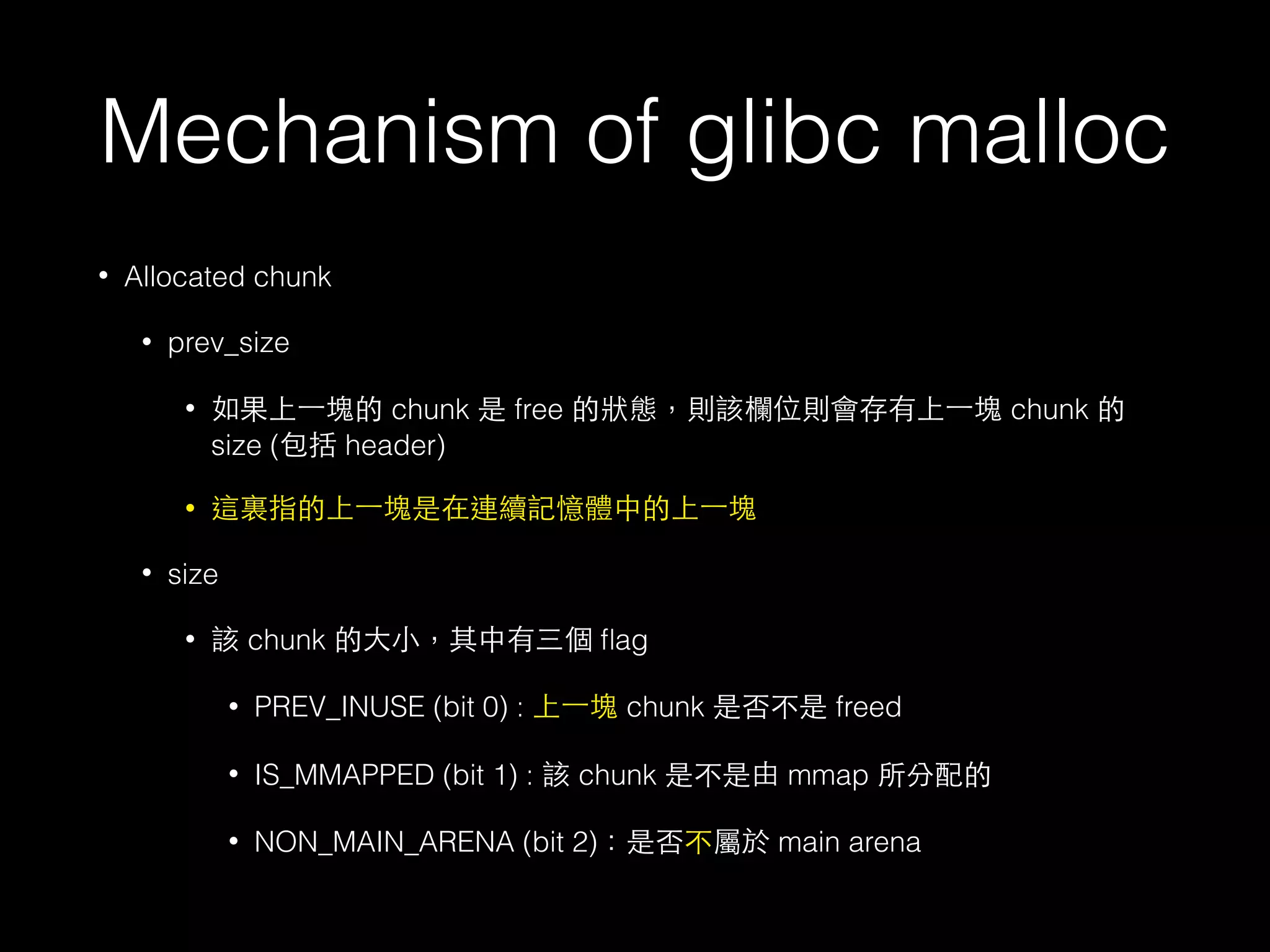 Mechanism of glibc malloc
• Allocated chunk
• prev_size
• 如果上⼀一塊的 chunk 是 free 的狀態，則該欄位則會存有上⼀一塊 chunk 的
size (包括 header)
• 這裏指的上⼀一塊是在連續記憶體中的上⼀一塊
• size
• 該 chunk 的⼤大⼩小，其中有三個 ﬂag
• PREV_INUSE (bit 0) : 上⼀一塊 chunk 是否不是 freed
• IS_MMAPPED (bit 1) : 該 chunk 是不是由 mmap 所分配的
• NON_MAIN_ARENA (bit 2)：是否不屬於 main arena
 