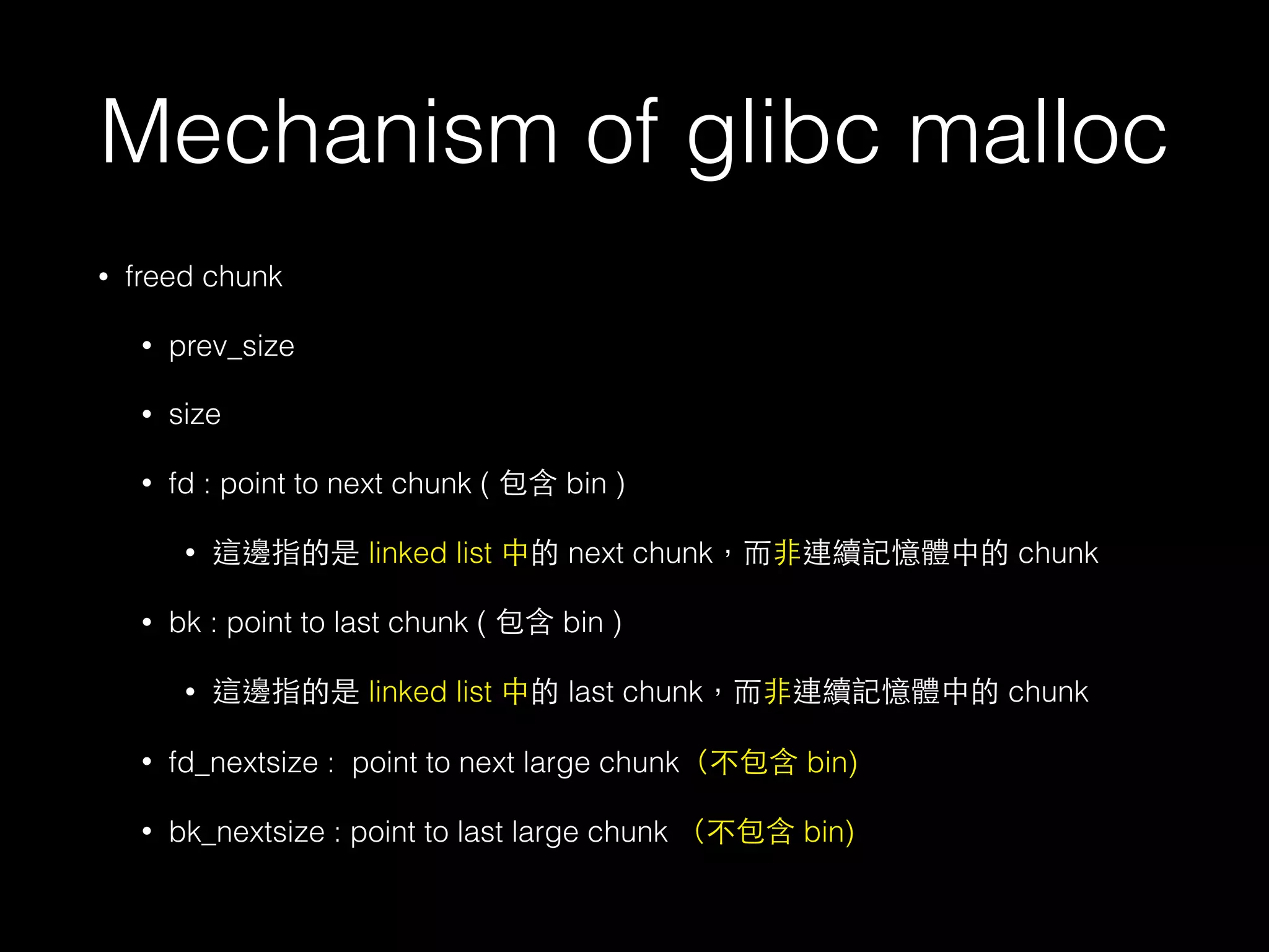 Mechanism of glibc malloc
• freed chunk
• prev_size
• size
• fd : point to next chunk ( 包含 bin )
• 這邊指的是 linked list 中的 next chunk，⽽而⾮非連續記憶體中的 chunk
• bk : point to last chunk ( 包含 bin )
• 這邊指的是 linked list 中的 last chunk，⽽而⾮非連續記憶體中的 chunk
• fd_nextsize : point to next large chunk（不包含 bin)
• bk_nextsize : point to last large chunk （不包含 bin)
 