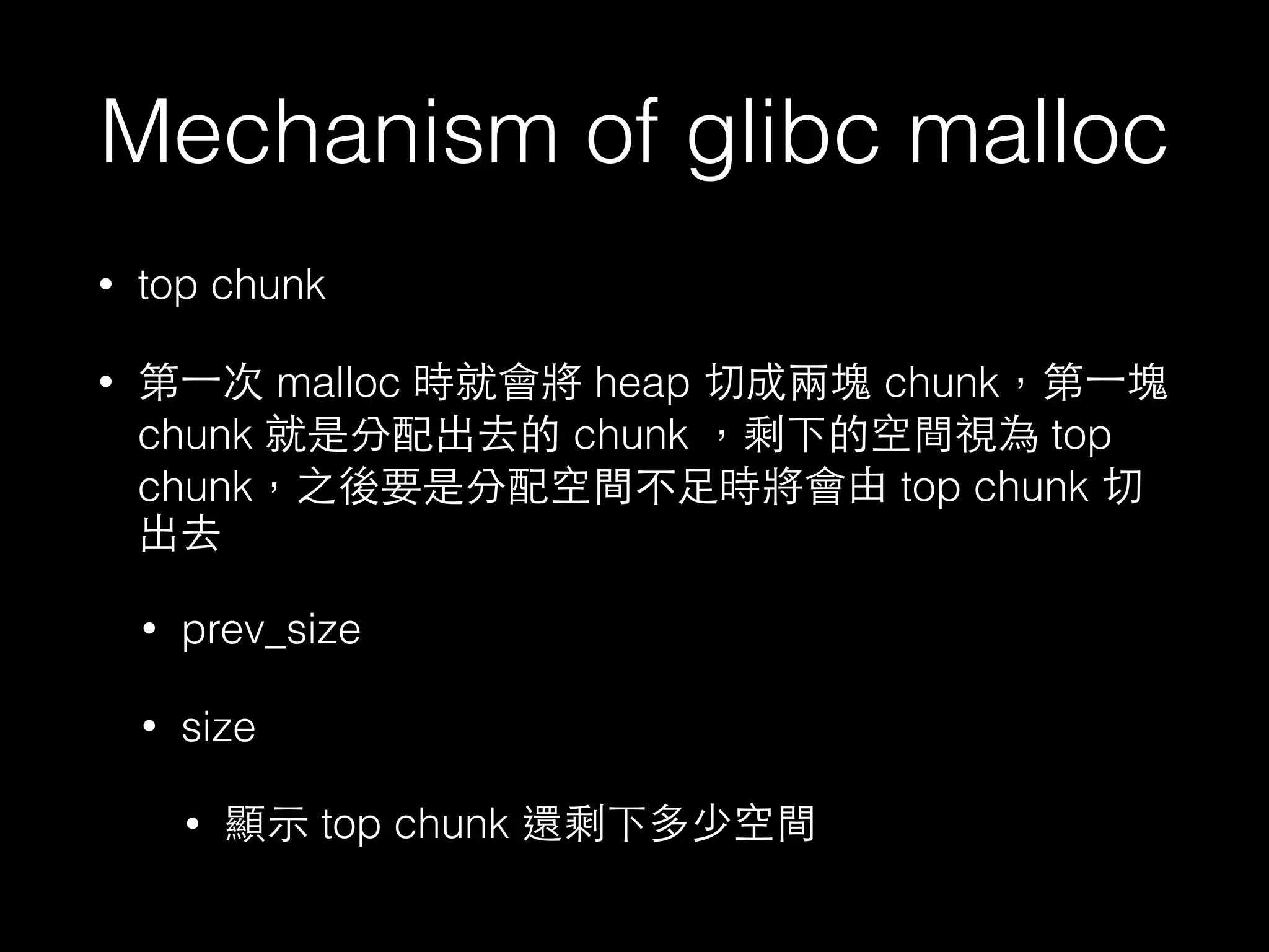 Mechanism of glibc malloc
• top chunk
• 第⼀一次 malloc 時就會將 heap 切成兩塊 chunk，第⼀一塊
chunk 就是分配出去的 chunk ，剩下的空間視為 top
chunk，之後要是分配空間不⾜足時將會由 top chunk 切
出去
• prev_size
• size
• 顯⽰示 top chunk 還剩下多少空間
 