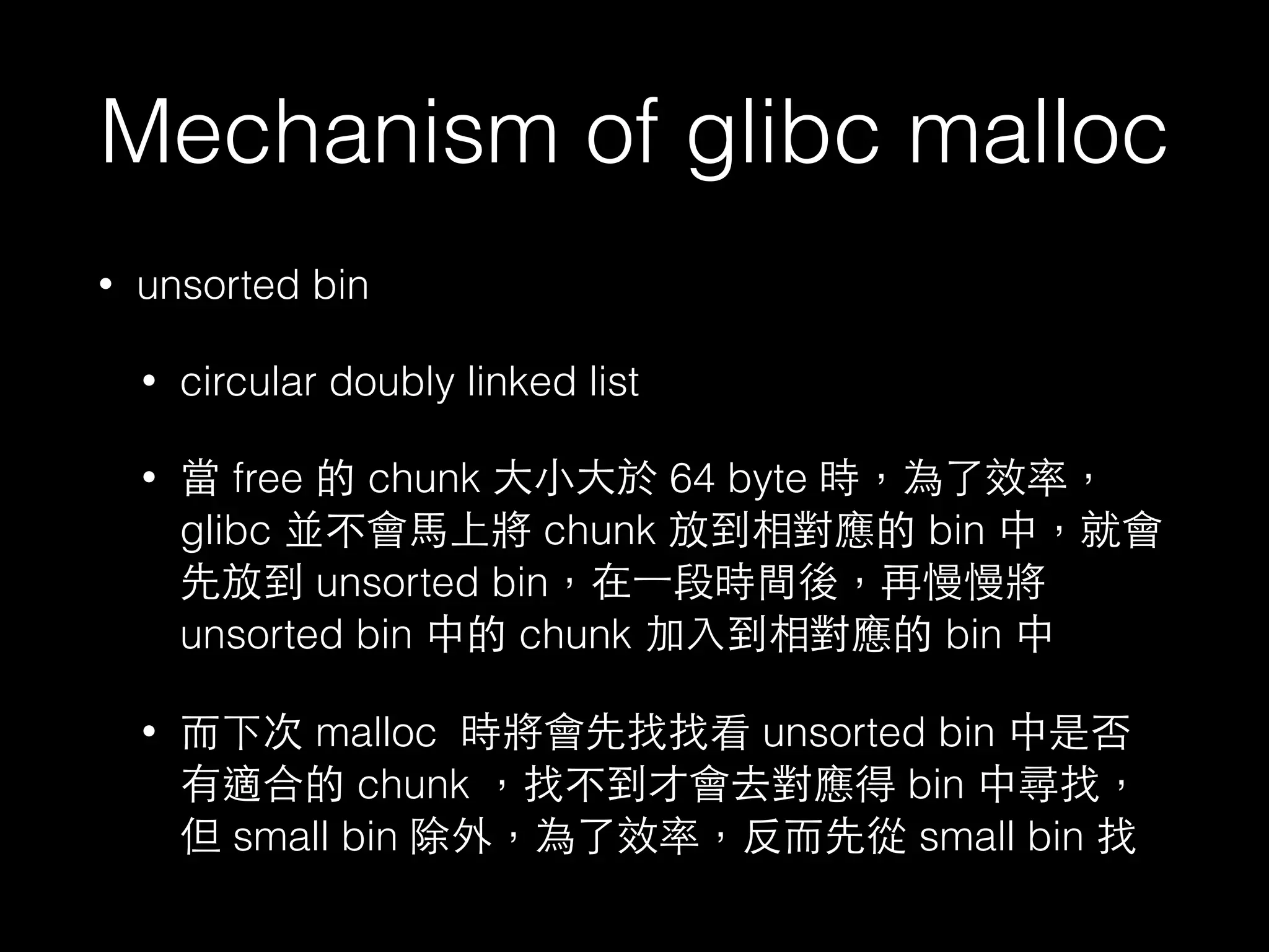 Mechanism of glibc malloc
• unsorted bin
• circular doubly linked list
• 當 free 的 chunk ⼤大⼩小⼤大於 64 byte 時，為了效率，
glibc 並不會⾺馬上將 chunk 放到相對應的 bin 中，就會
先放到 unsorted bin，在⼀一段時間後，再慢慢將
unsorted bin 中的 chunk 加⼊入到相對應的 bin 中
• ⽽而下次 malloc 時將會先找找看 unsorted bin 中是否
有適合的 chunk ，找不到才會去對應得 bin 中尋找，
但 small bin 除外，為了效率，反⽽而先從 small bin 找
 