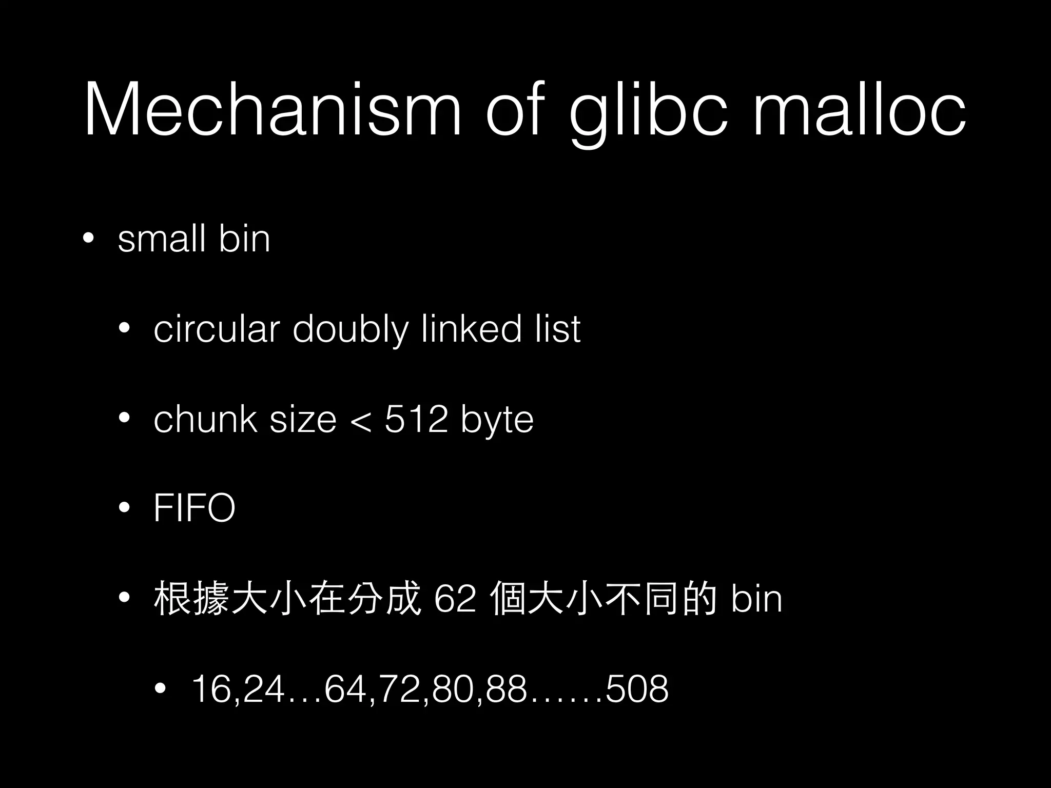 Mechanism of glibc malloc
• small bin
• circular doubly linked list
• chunk size < 512 byte
• FIFO
• 根據⼤大⼩小在分成 62 個⼤大⼩小不同的 bin
• 16,24…64,72,80,88……508
 