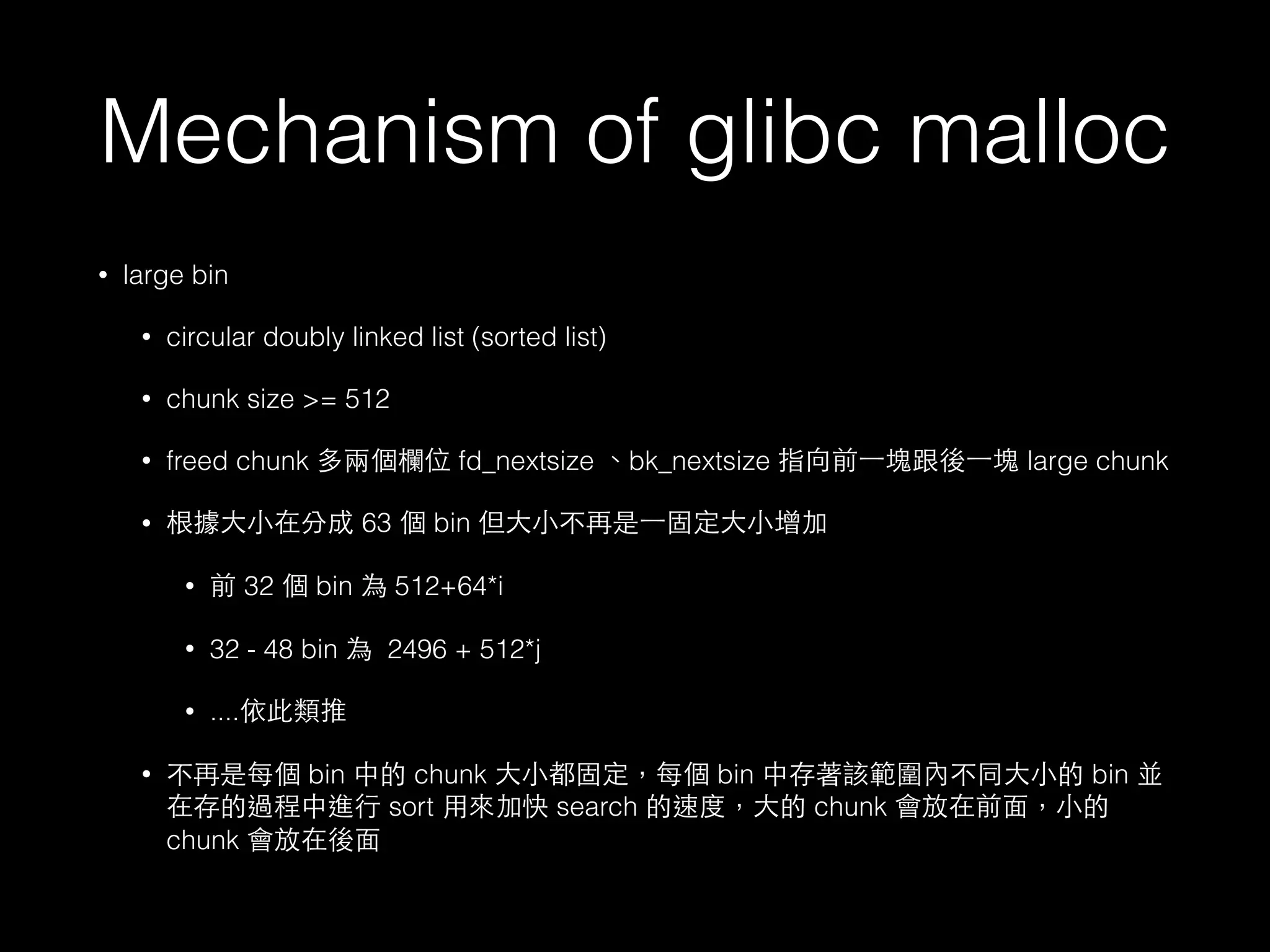 Mechanism of glibc malloc
• large bin
• circular doubly linked list (sorted list)
• chunk size >= 512
• freed chunk 多兩個欄位 fd_nextsize 、bk_nextsize 指向前⼀一塊跟後⼀一塊 large chunk
• 根據⼤大⼩小在分成 63 個 bin 但⼤大⼩小不再是⼀一固定⼤大⼩小增加
• 前 32 個 bin 為 512+64*i
• 32 - 48 bin 為 2496 + 512*j
• ....依此類推
• 不再是每個 bin 中的 chunk ⼤大⼩小都固定，每個 bin 中存著該範圍內不同⼤大⼩小的 bin 並
在存的過程中進⾏行 sort ⽤用來加快 search 的速度，⼤大的 chunk 會放在前⾯面，⼩小的
chunk 會放在後⾯面
 