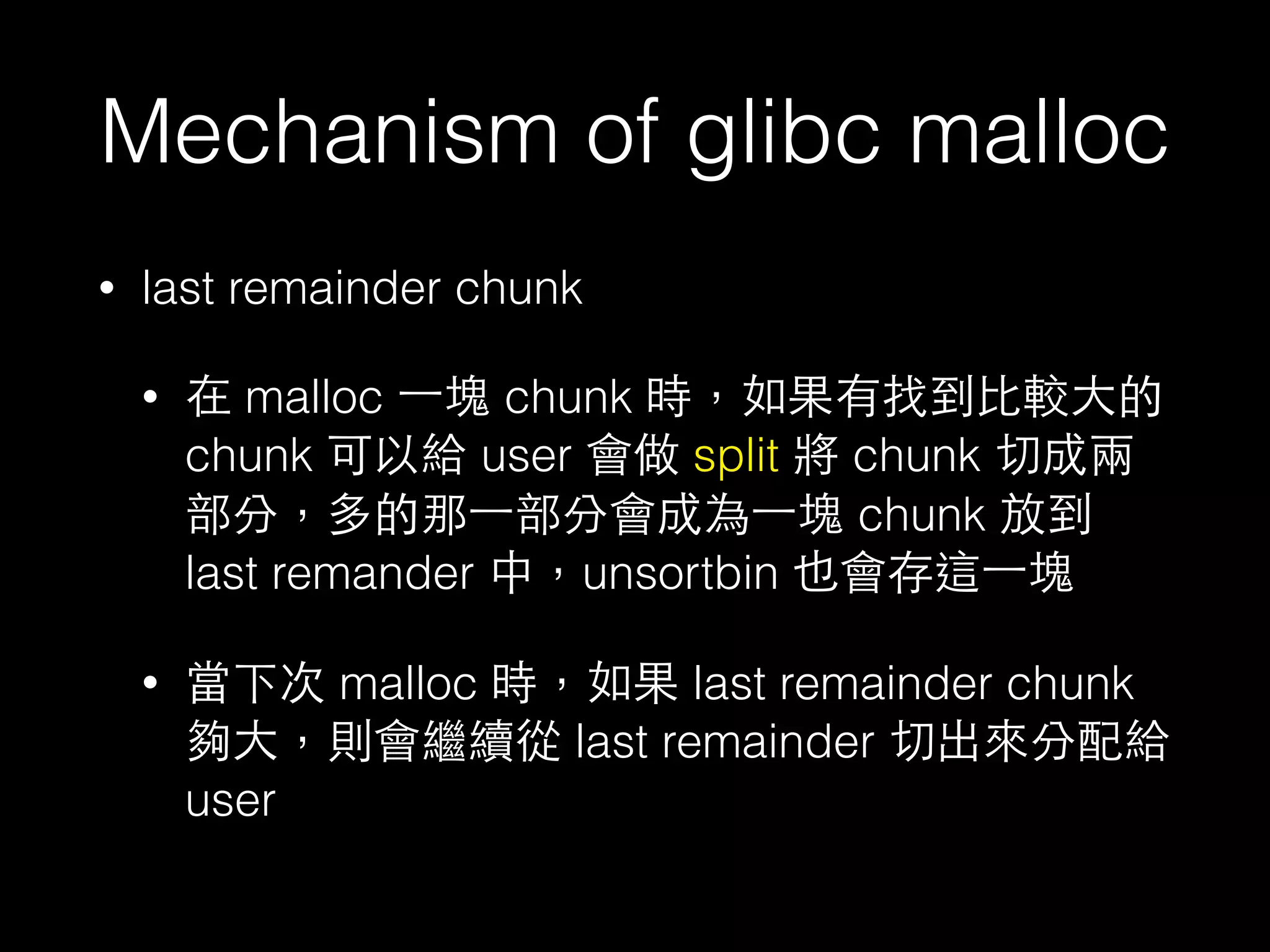 Mechanism of glibc malloc
• last remainder chunk
• 在 malloc ⼀一塊 chunk 時，如果有找到⽐比較⼤大的
chunk 可以給 user 會做 split 將 chunk 切成兩
部分，多的那⼀一部分會成為⼀一塊 chunk 放到
last remander 中，unsortbin 也會存這⼀一塊
• 當下次 malloc 時，如果 last remainder chunk
夠⼤大，則會繼續從 last remainder 切出來分配給
user
 