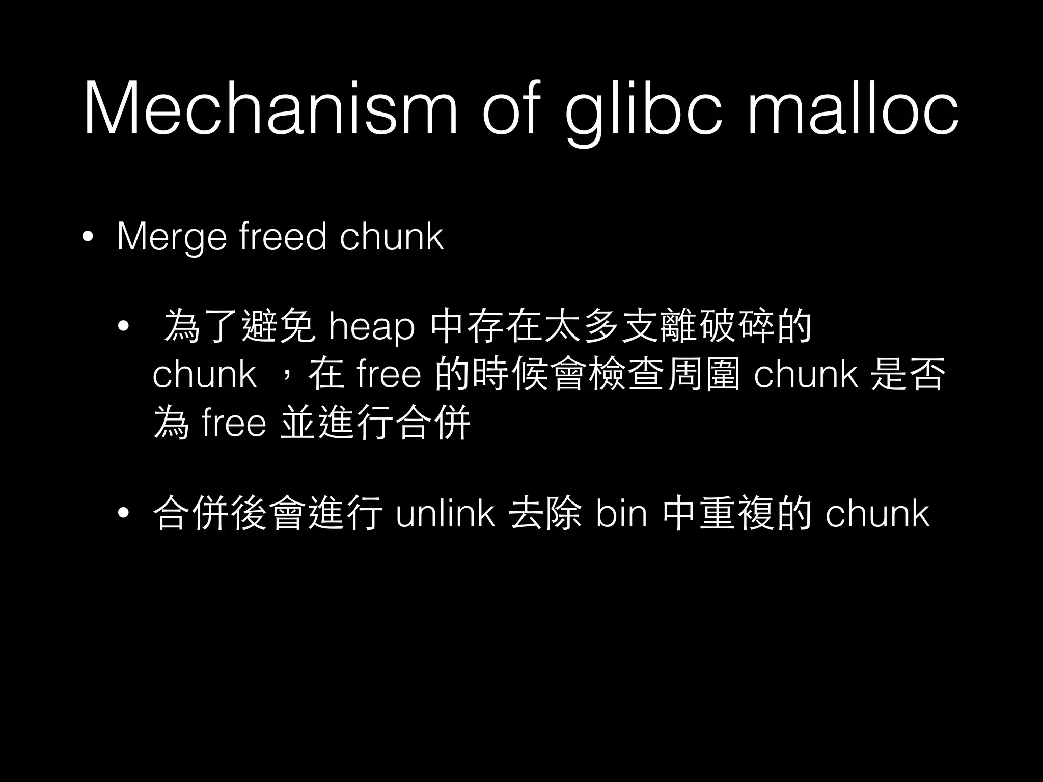 Mechanism of glibc malloc
• Merge freed chunk
• 為了避免 heap 中存在太多⽀支離破碎的
chunk ，在 free 的時候會檢查周圍 chunk 是否
為 free 並進⾏行合併
• 合併後會進⾏行 unlink 去除 bin 中重複的 chunk
 
