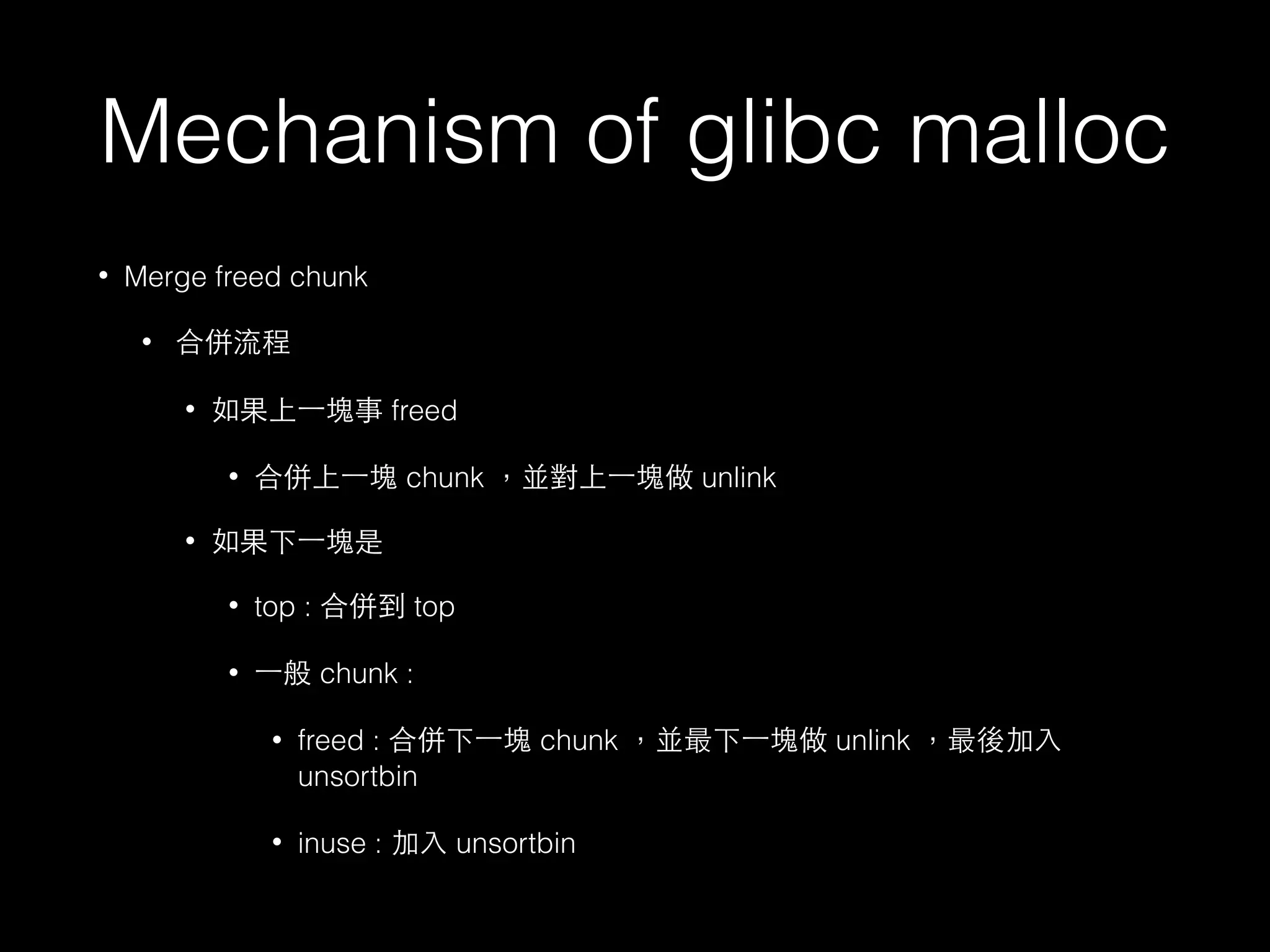 Mechanism of glibc malloc
• Merge freed chunk
• 合併流程
• 如果上⼀一塊事 freed
• 合併上⼀一塊 chunk ，並對上⼀一塊做 unlink
• 如果下⼀一塊是
• top : 合併到 top
• ⼀一般 chunk :
• freed : 合併下⼀一塊 chunk ，並最下⼀一塊做 unlink ，最後加⼊入
unsortbin
• inuse : 加⼊入 unsortbin
 