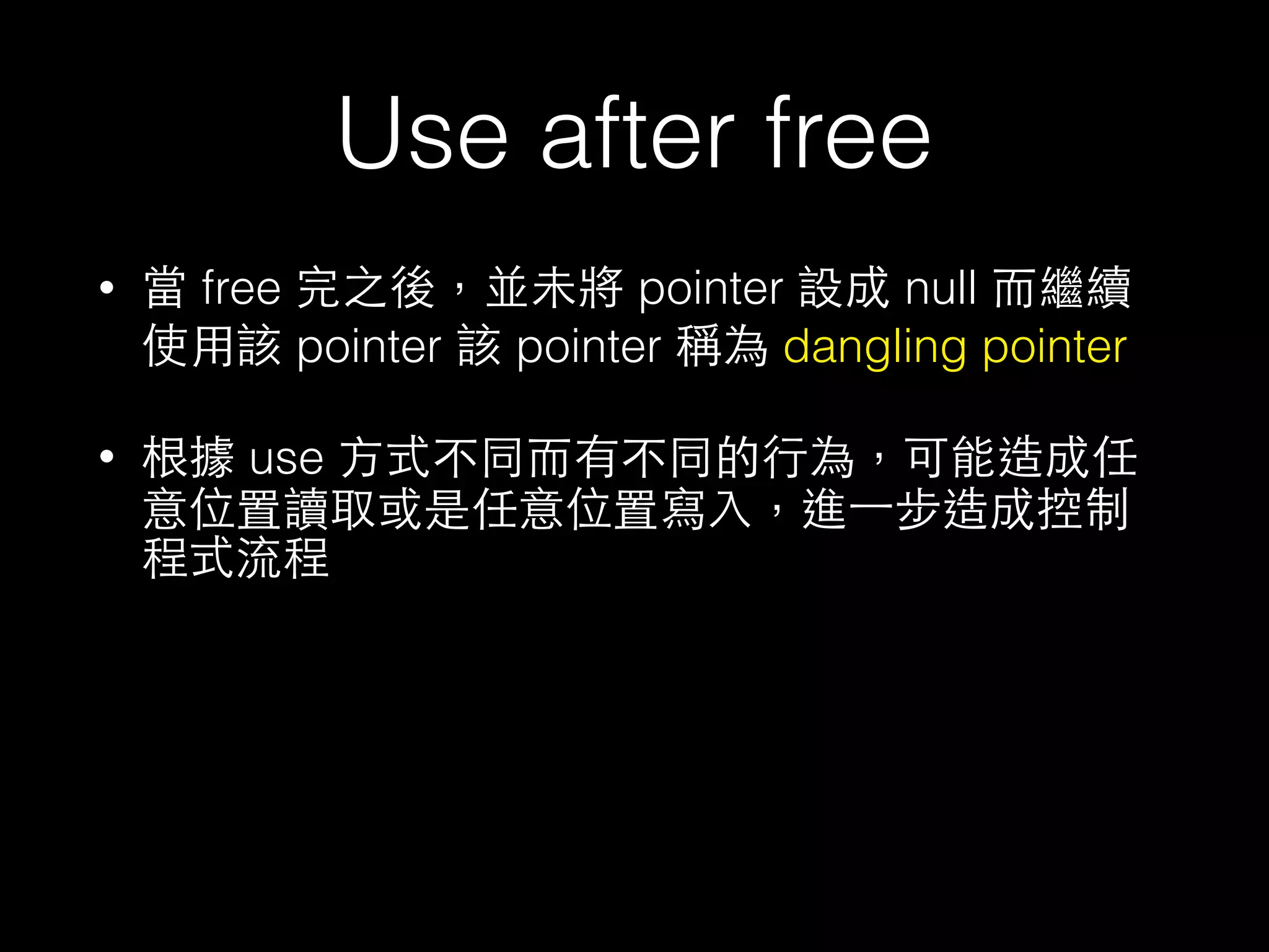 Use after free
• 當 free 完之後，並未將 pointer 設成 null ⽽而繼續
使⽤用該 pointer 該 pointer 稱為 dangling pointer
• 根據 use ⽅方式不同⽽而有不同的⾏行為，可能造成任
意位置讀取或是任意位置寫⼊入，進⼀一步造成控制
程式流程
 