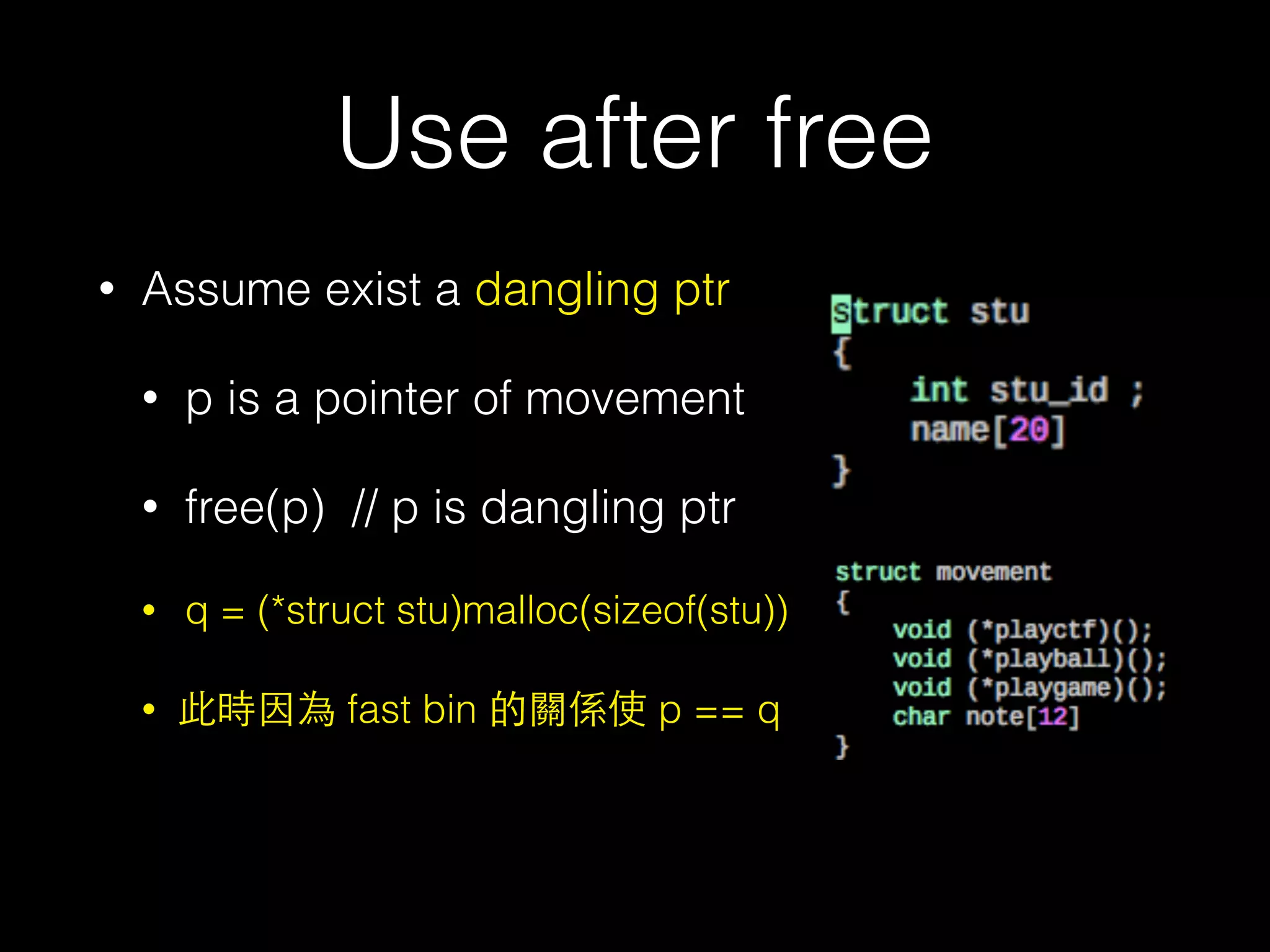 Use after free
• Assume exist a dangling ptr
• p is a pointer of movement
• free(p) // p is dangling ptr
• q = (*struct stu)malloc(sizeof(stu))
• 此時因為 fast bin 的關係使 p == q
 