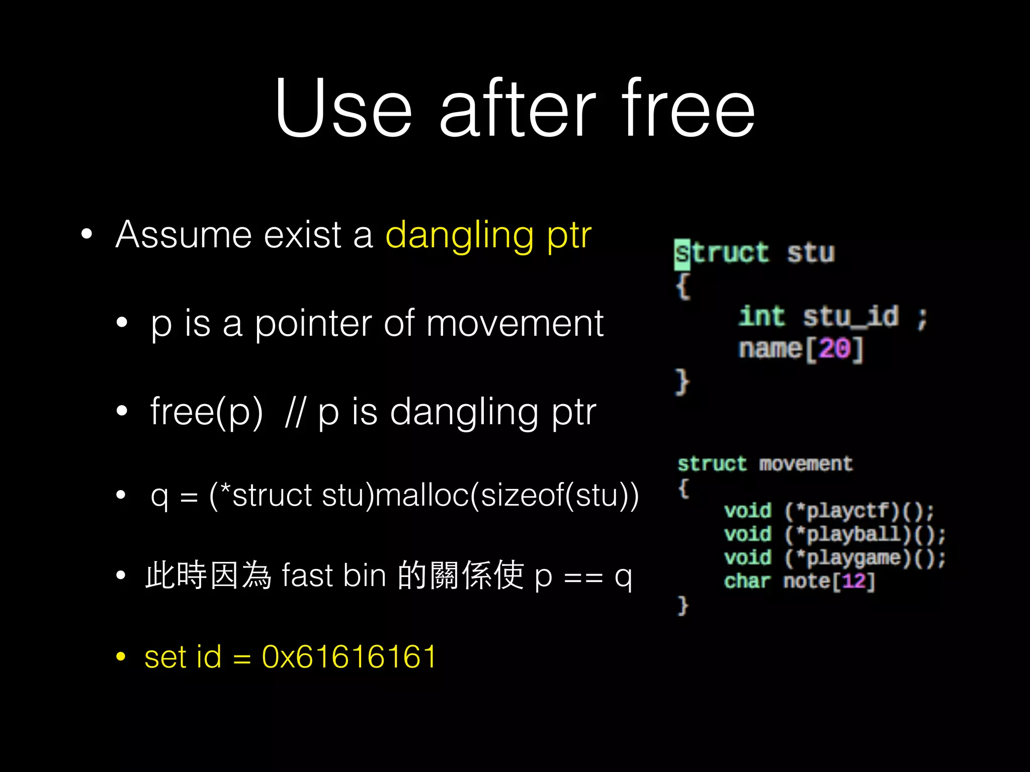 Use after free
• Assume exist a dangling ptr
• p is a pointer of movement
• free(p) // p is dangling ptr
• q = (*struct stu)malloc(sizeof(stu))
• 此時因為 fast bin 的關係使 p == q
• set id = 0x61616161
 