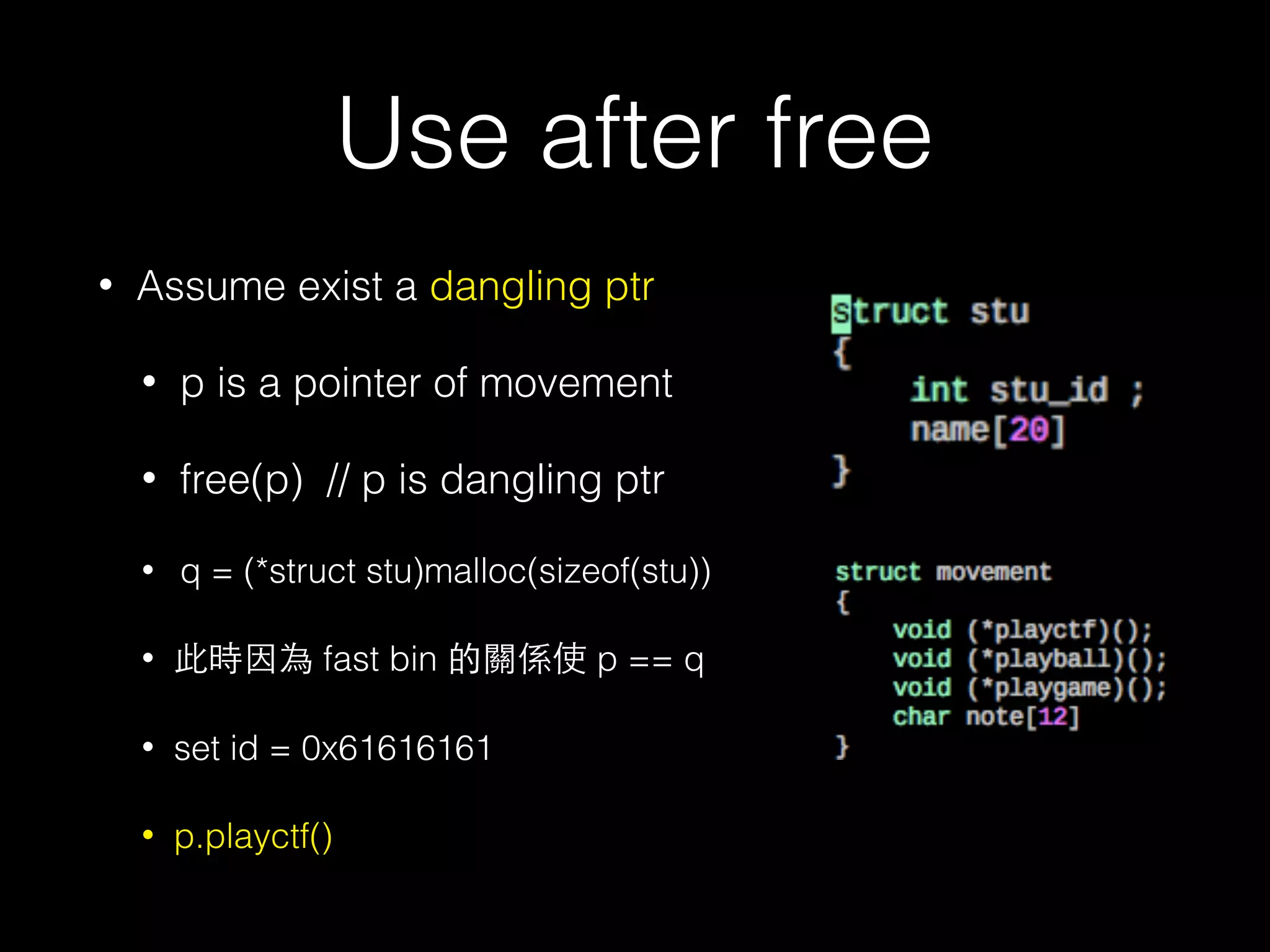 Use after free
• Assume exist a dangling ptr
• p is a pointer of movement
• free(p) // p is dangling ptr
• q = (*struct stu)malloc(sizeof(stu))
• 此時因為 fast bin 的關係使 p == q
• set id = 0x61616161
• p.playctf()
 
