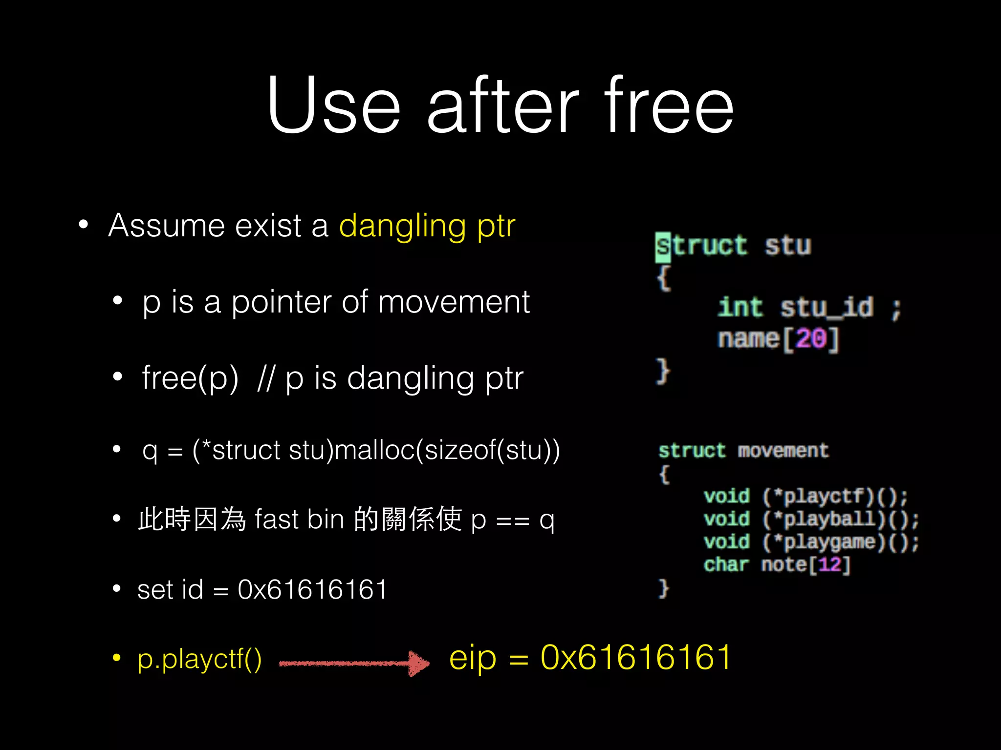 Use after free
• Assume exist a dangling ptr
• p is a pointer of movement
• free(p) // p is dangling ptr
• q = (*struct stu)malloc(sizeof(stu))
• 此時因為 fast bin 的關係使 p == q
• set id = 0x61616161
• p.playctf() eip = 0x61616161
 