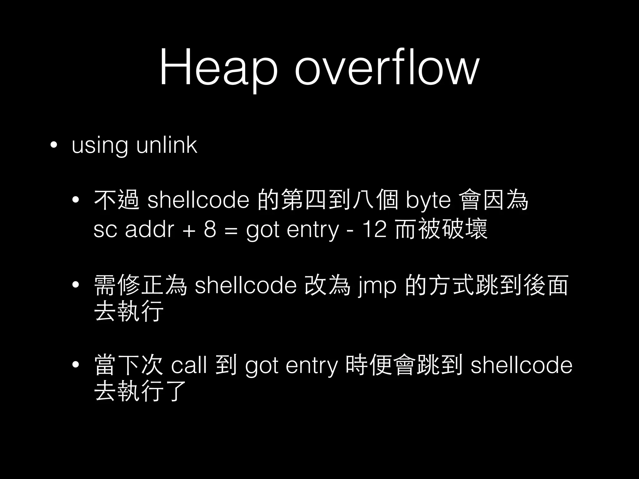 Heap overﬂow
• using unlink
• 不過 shellcode 的第四到⼋八個 byte 會因為
sc addr + 8 = got entry - 12 ⽽而被破壞
• 需修正為 shellcode 改為 jmp 的⽅方式跳到後⾯面
去執⾏行
• 當下次 call 到 got entry 時便會跳到 shellcode
去執⾏行了
 