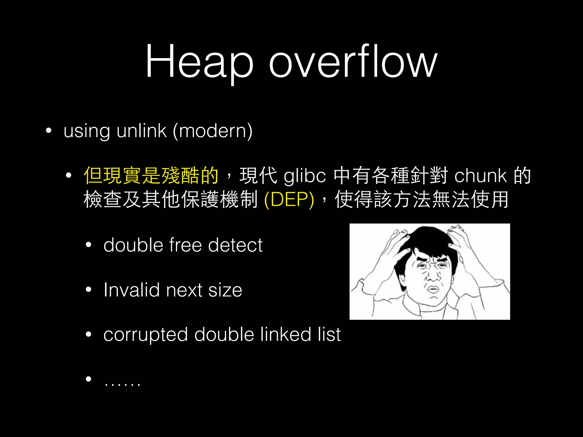 Heap overﬂow
• using unlink (modern)
• 但現實是殘酷的，現代 glibc 中有各種針對 chunk 的
檢查及其他保護機制 (DEP)，使得該⽅方法無法使⽤用
• double free detect
• Invalid next size
• corrupted double linked list
• ……
 