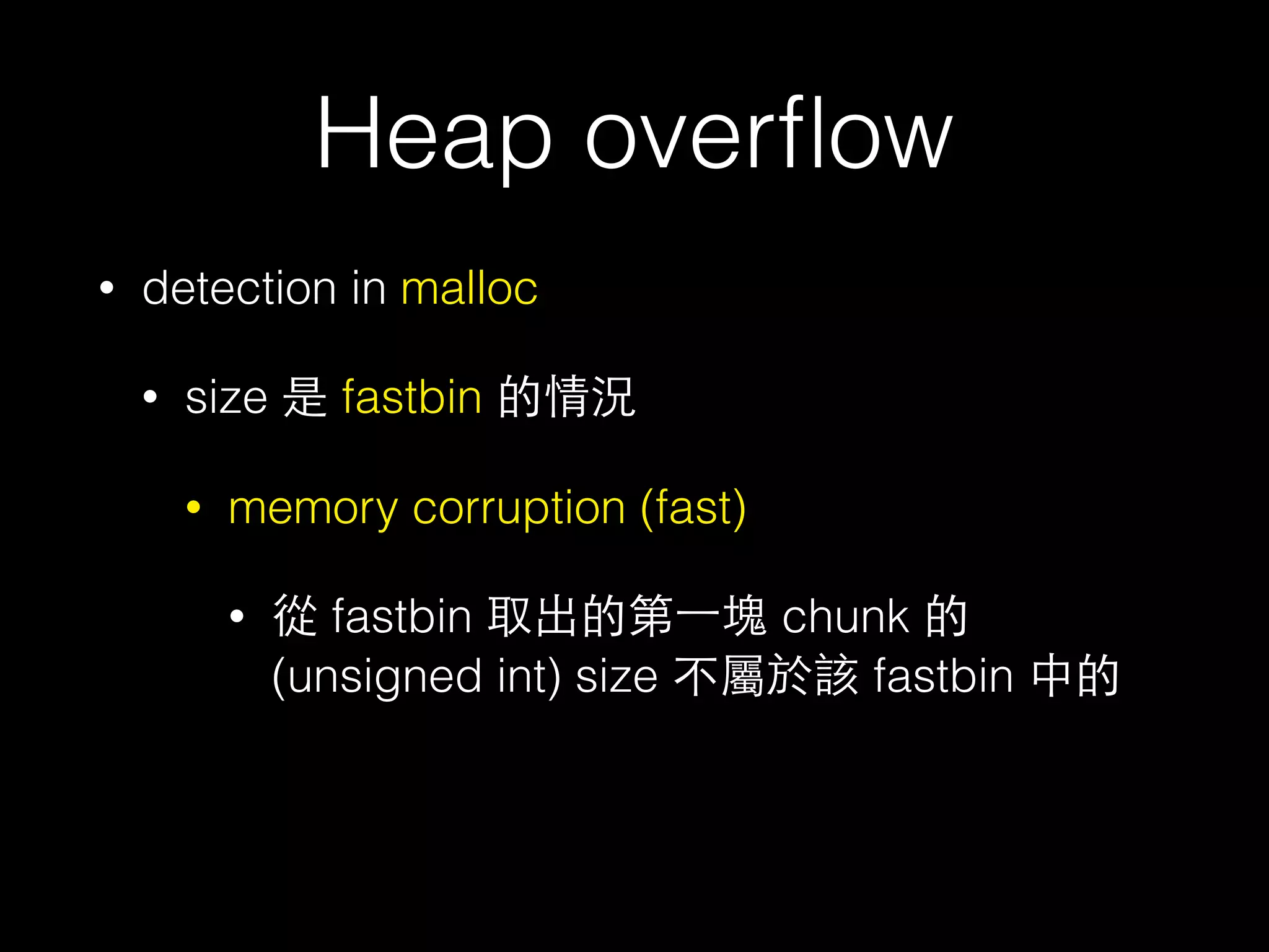 Heap overﬂow
• detection in malloc
• size 是 fastbin 的情況
• memory corruption (fast)
• 從 fastbin 取出的第⼀一塊 chunk 的 (unsigned long) size 不屬於該
fastbin 中的
• 主要檢查⽅方式是根據 malloc 的 bytes ⼤大⼩小取得 index 後，到對應
的 fastbin 找，取出第⼀一塊後後檢查該 chunk 的 (unsigned long)
size 是否屬於該 fastbin
• 但實際⽐比較的時候是先以fastbin 中第⼀一塊 size 取得fastbin 的
index ，再去⽐比 index 跟剛剛算的 index 是否相同，不過這取
index 的⽅方式是⽤用 unsigned int (4 byte)
 