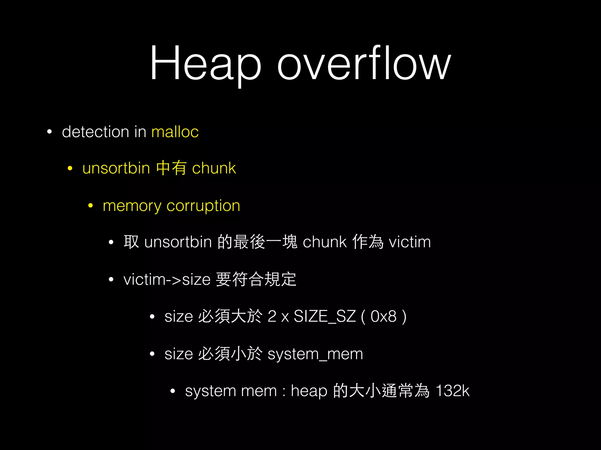 Heap overﬂow
• detection in malloc
• unsortbin 中有 chunk
• memory corruption
• 取 unsortbin 的最後⼀一塊 chunk 作為 victim
• victim->size 要符合規定
• size 必須⼤大於 2 x SIZE_SZ ( 0x8 )
• size 必須⼩小於 system_mem
• system mem : heap 的⼤大⼩小通常為 132k
 