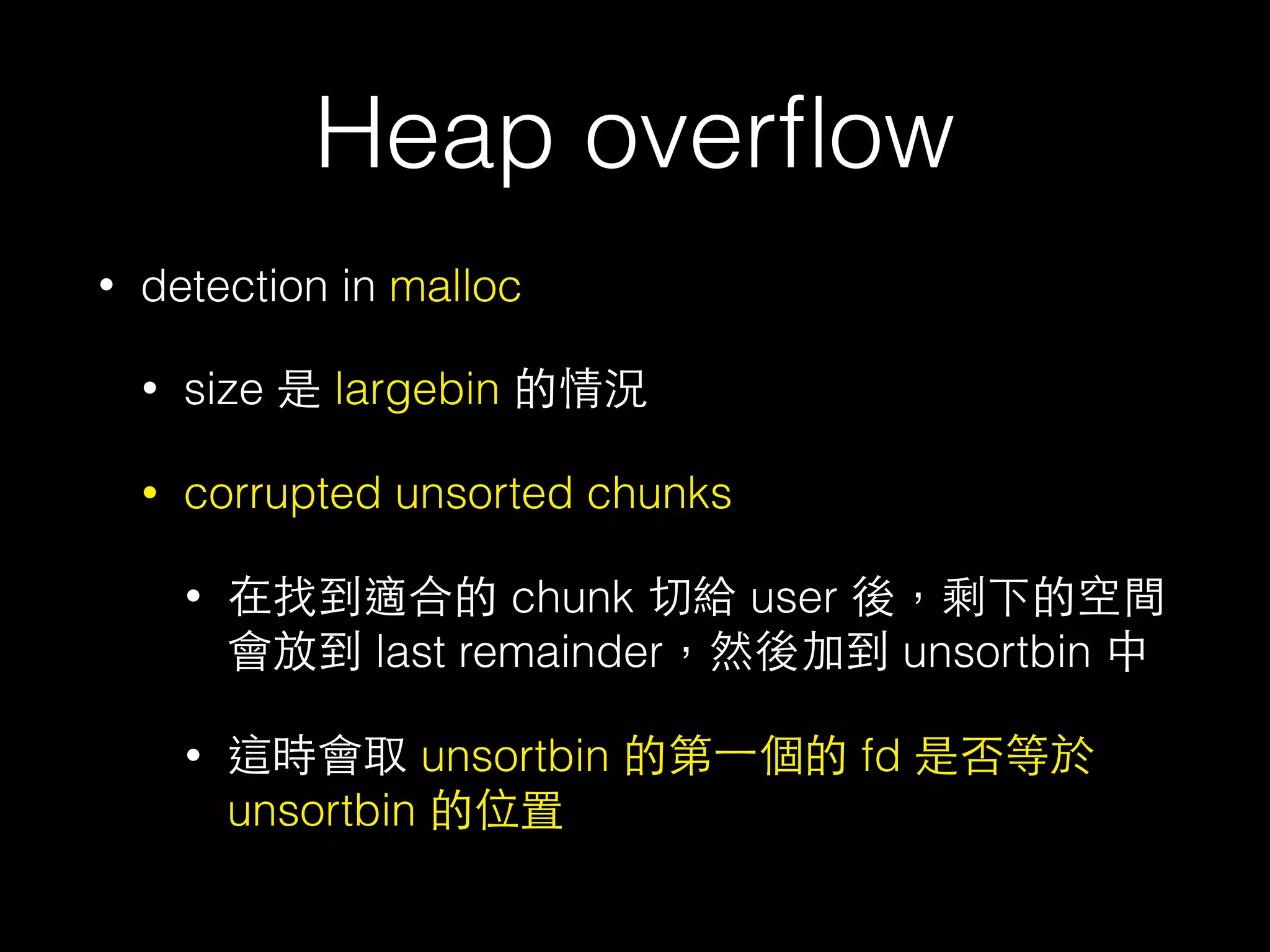 Heap overﬂow
• detection in malloc
• size 是 largebin 的情況
• corrupted unsorted chunks
• 在找到適合的 chunk 切給 user 後，剩下的空間
會放到 last remainder，然後加到 unsortbin 中
• 這時會取 unsortbin 的第⼀一個的 fd 是否等於
unsortbin 的位置
 