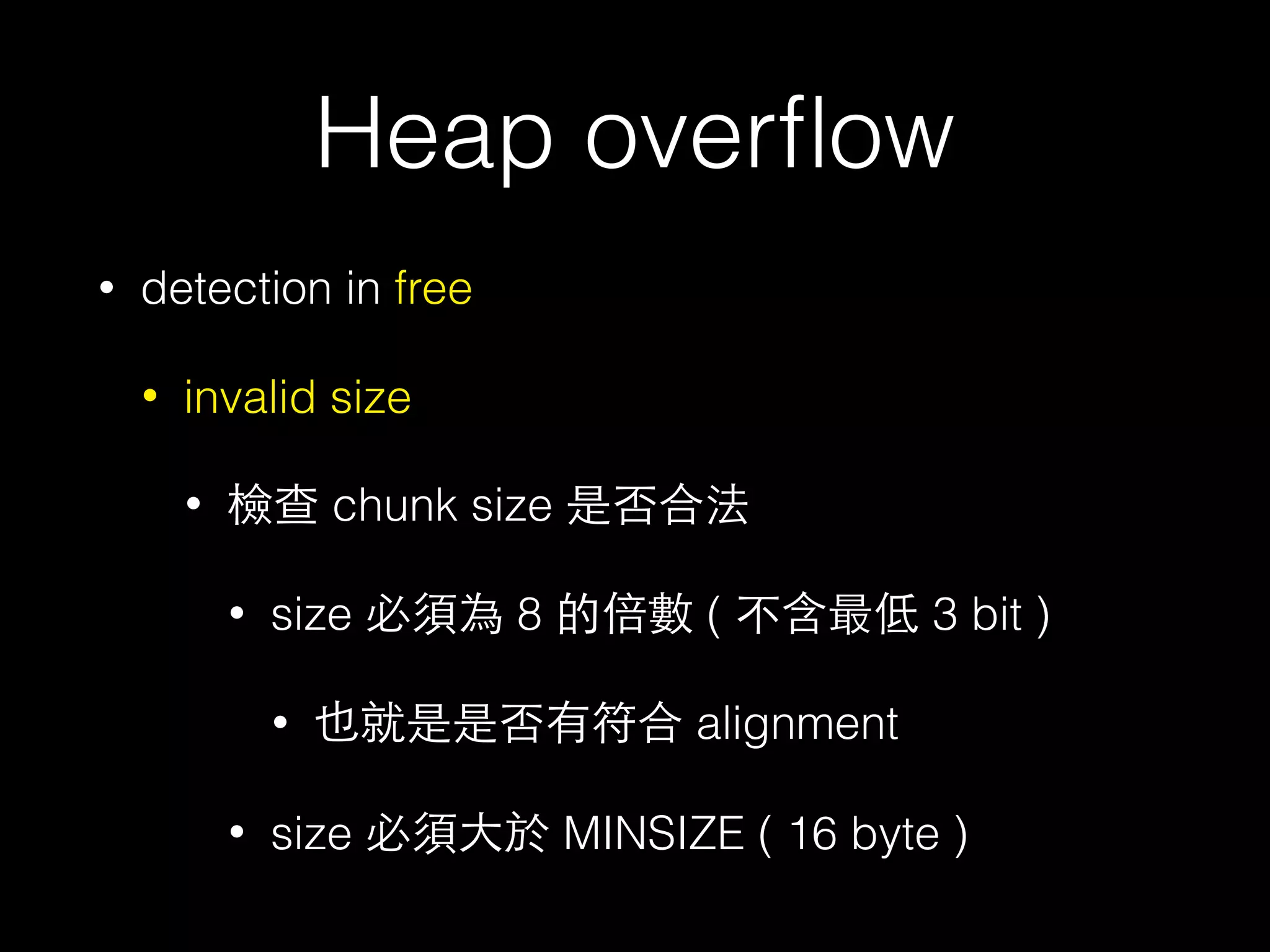 Heap overﬂow
• detection in free
• invalid size
• 檢查 chunk size 是否合法
• size 必須為 8 的倍數 ( 不含最低 3 bit )
• 也就是是否有符合 alignment
• size 必須⼤大於 MINSIZE ( 16 byte )
 