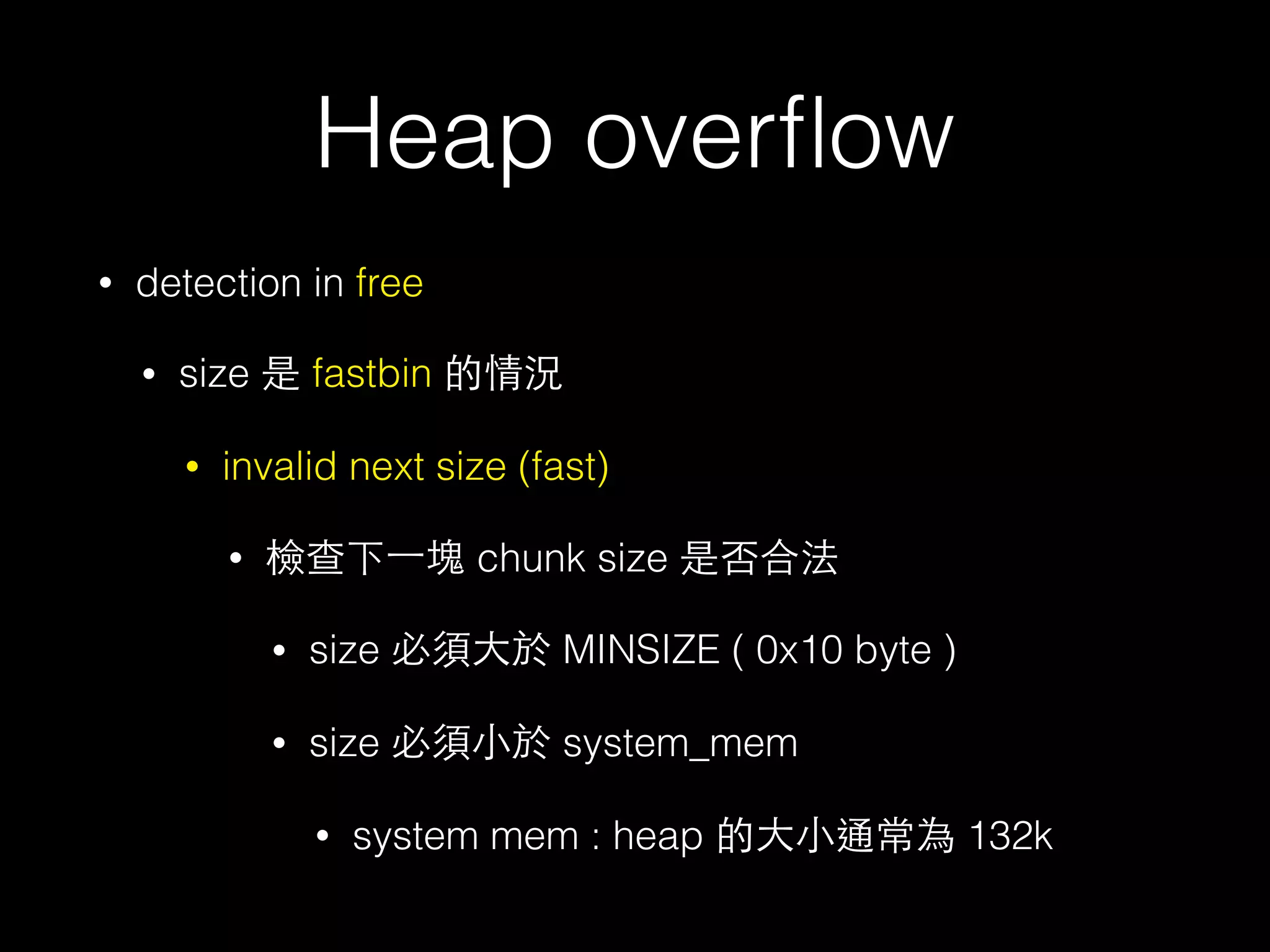 Heap overﬂow
• detection in free
• size 是 fastbin 的情況
• invalid next size (fast)
• 檢查下⼀一塊 chunk size 是否合法
• size 必須⼤大於 MINSIZE ( 0x10 byte )
• size 必須⼩小於 system_mem
• system mem : heap 的⼤大⼩小通常為 132k
 
