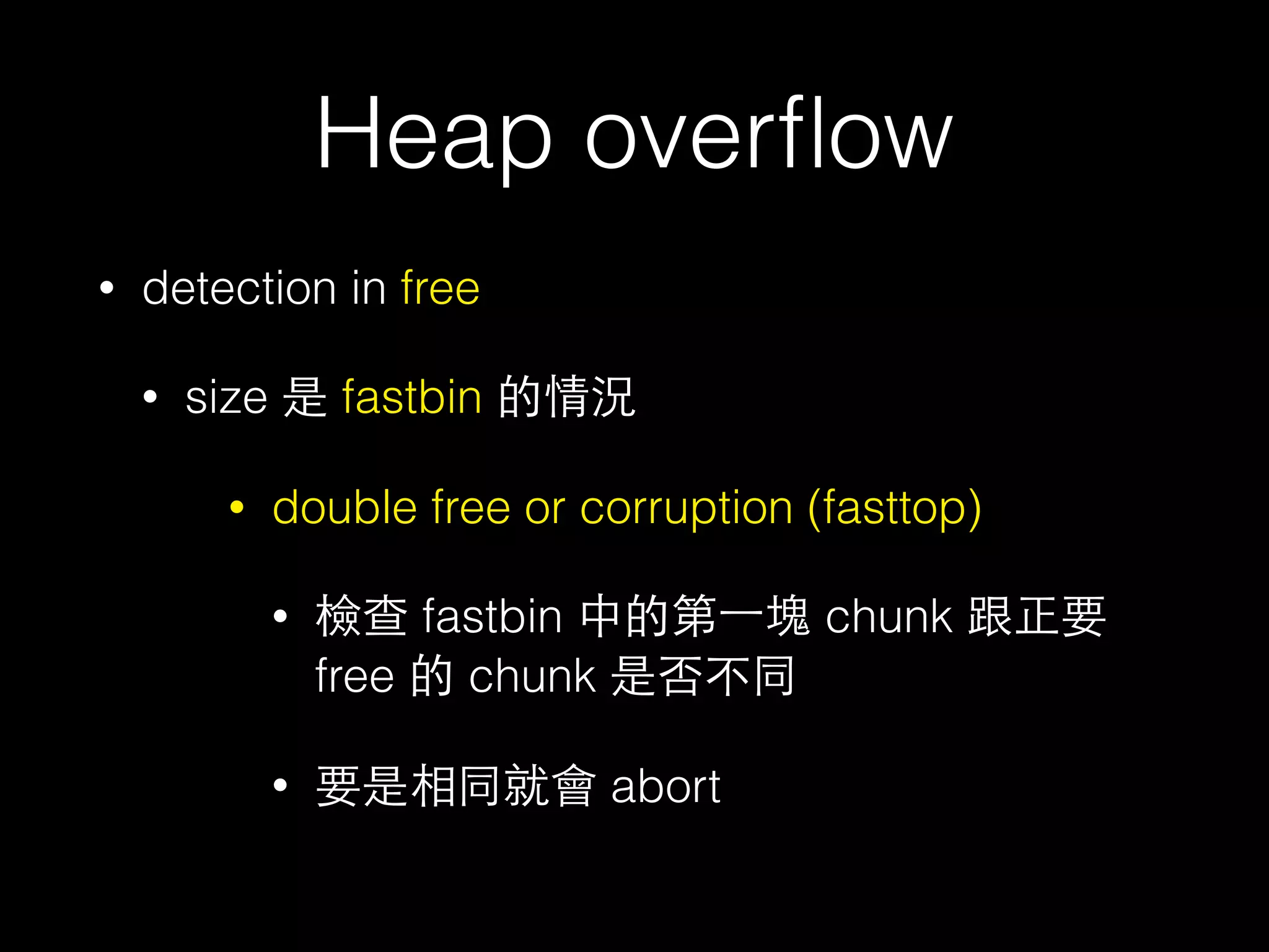 Heap overﬂow
• detection in free
• size 是 fastbin 的情況
• double free or corruption (fasttop)
• 檢查 fastbin 中的第⼀一塊 chunk 跟正要
free 的 chunk 是否不同
• 要是相同就會 abort
 