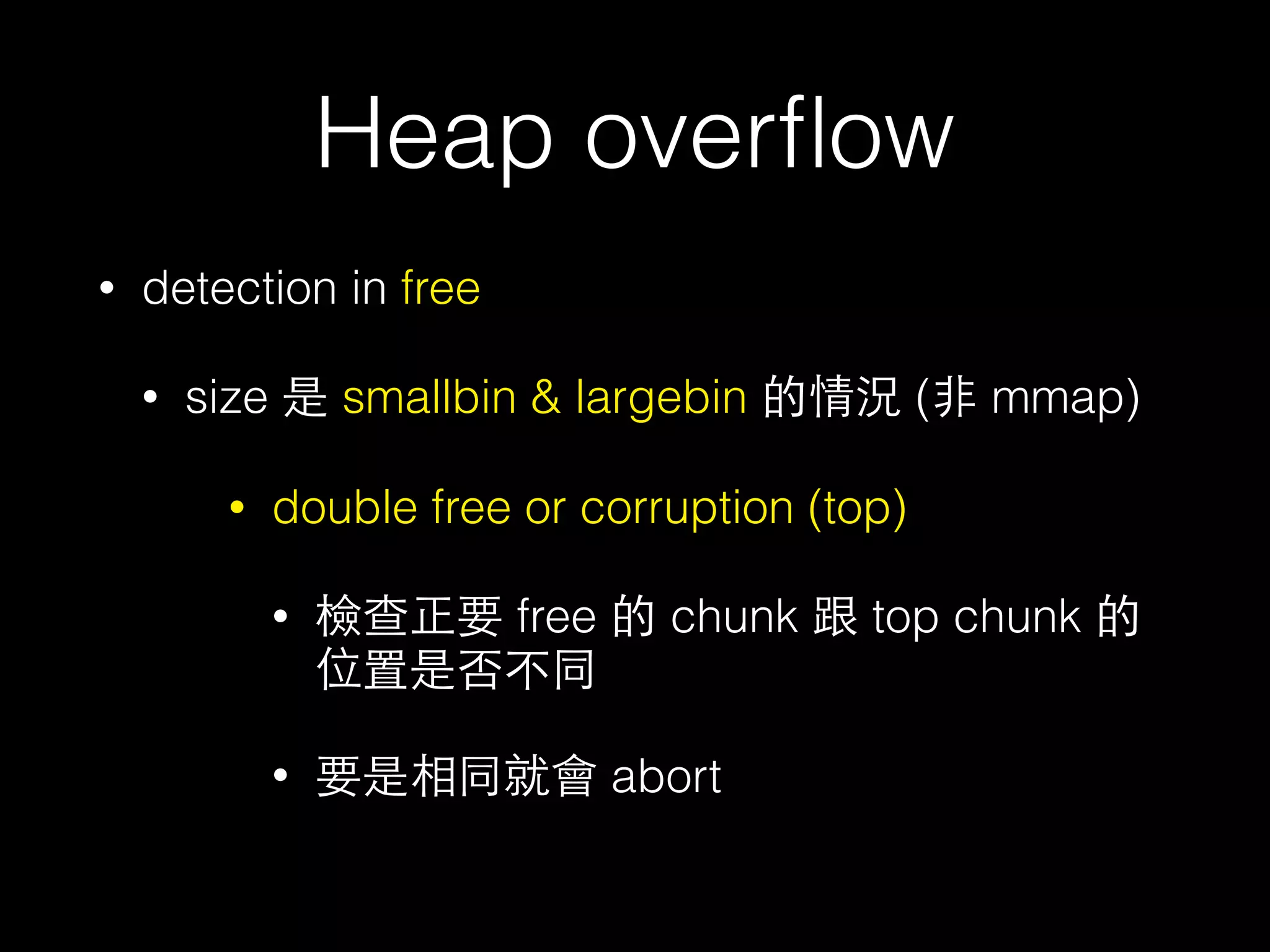Heap overﬂow
• detection in free
• size 是 smallbin & largebin 的情況 (⾮非 mmap)
• double free or corruption (top)
• 檢查正要 free 的 chunk 跟 top chunk 的
位置是否不同
• 要是相同就會 abort
 