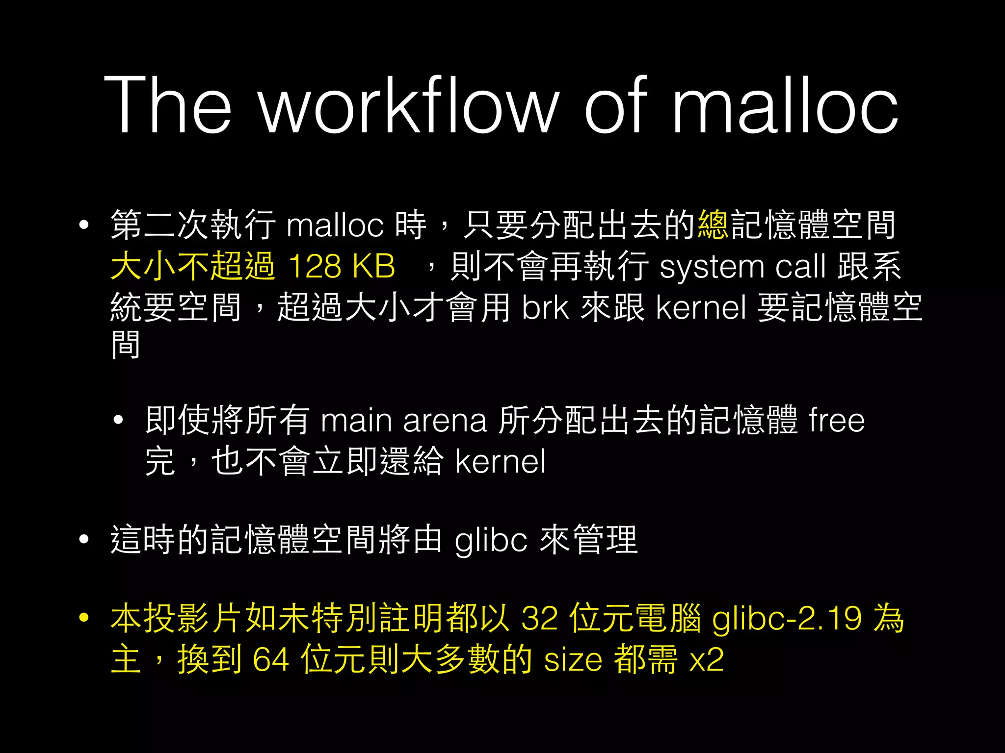 The workﬂow of malloc
• 第⼆二次執⾏行 malloc 時，只要分配出去的總記憶體空間
⼤大⼩小不超過 128 KB ，則不會再執⾏行 system call 跟系
統要空間，超過⼤大⼩小才會⽤用 brk 來跟 kernel 要記憶體空
間
• 即使將所有 main arena 所分配出去的記憶體 free
完，也不會⽴立即還給 kernel
• 這時的記憶體空間將由 glibc 來管理
• 本投影⽚片如未特別註明都以 32 位元電腦 glibc-2.19 為
主，換到 64 位元則⼤大多數的 size 都需 x2
 