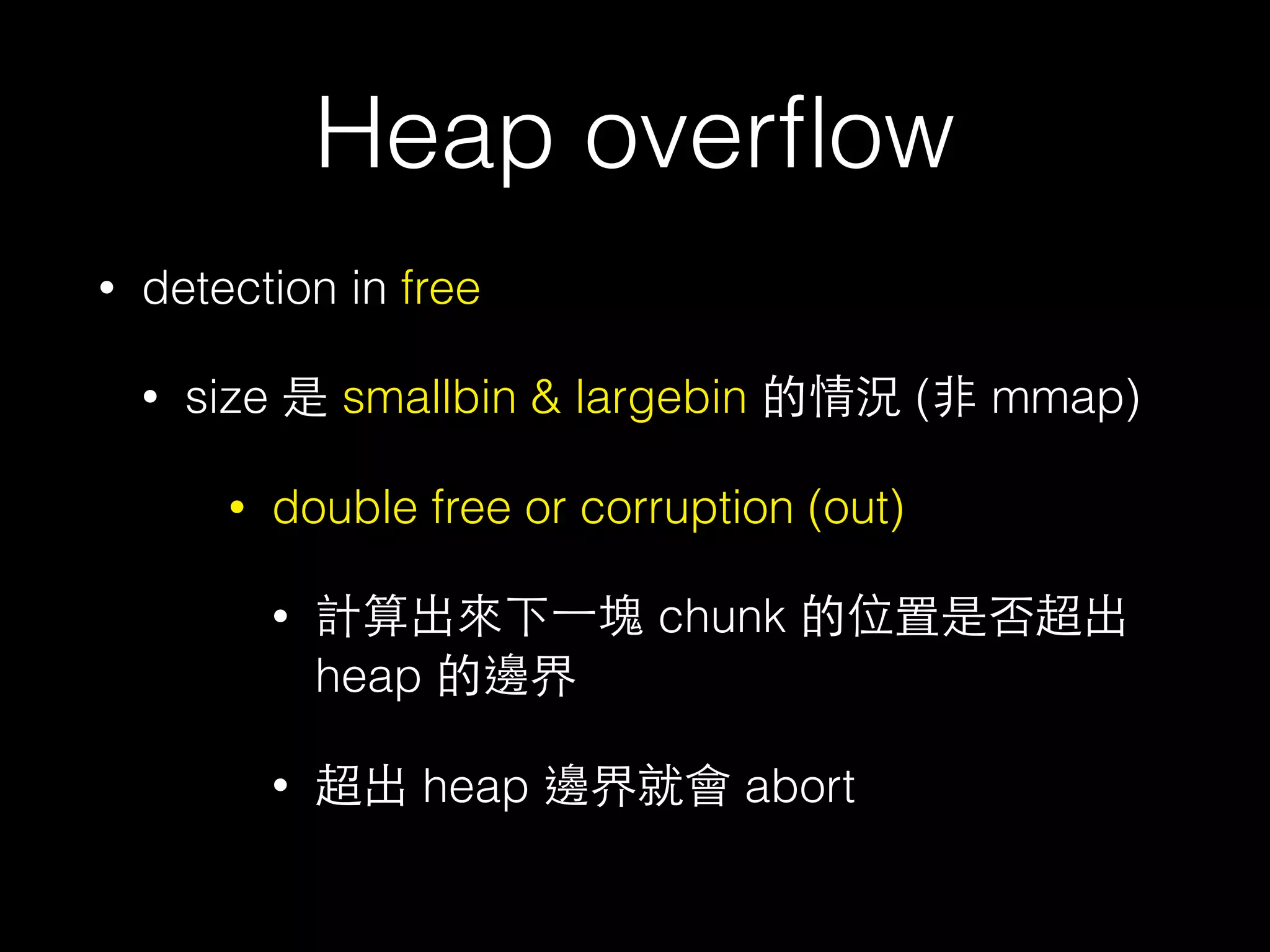 Heap overﬂow
• detection in free
• size 是 smallbin & largebin 的情況 (⾮非 mmap)
• double free or corruption (out)
• 計算出來下⼀一塊 chunk 的位置是否超出
heap 的邊界
• 超出 heap 邊界就會 abort
 