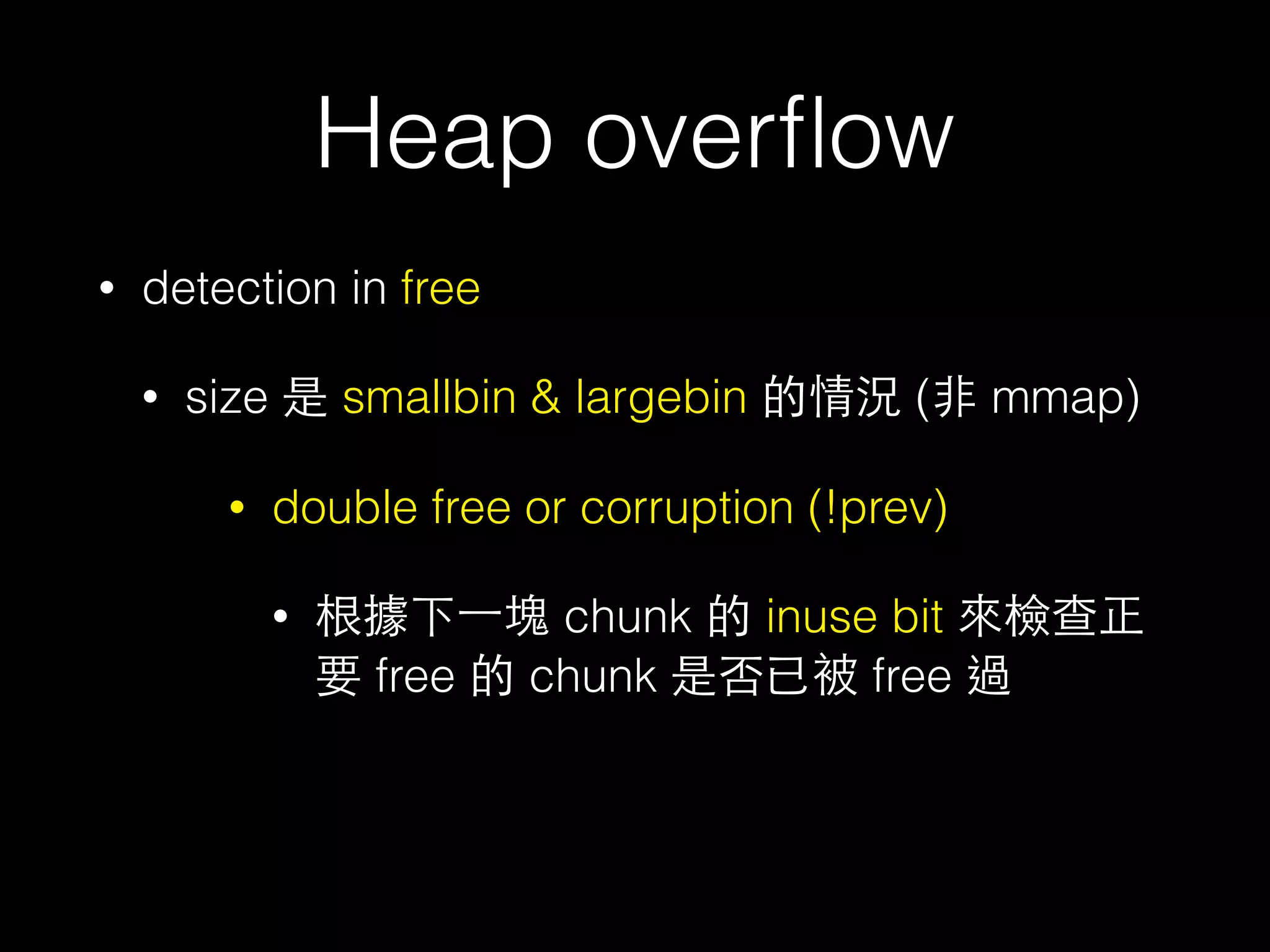 Heap overﬂow
• detection in free
• size 是 smallbin & largebin 的情況 (⾮非 mmap)
• double free or corruption (!prev)
• 根據下⼀一塊 chunk 的 inuse bit 來檢查正
要 free 的 chunk 是否已被 free 過
 